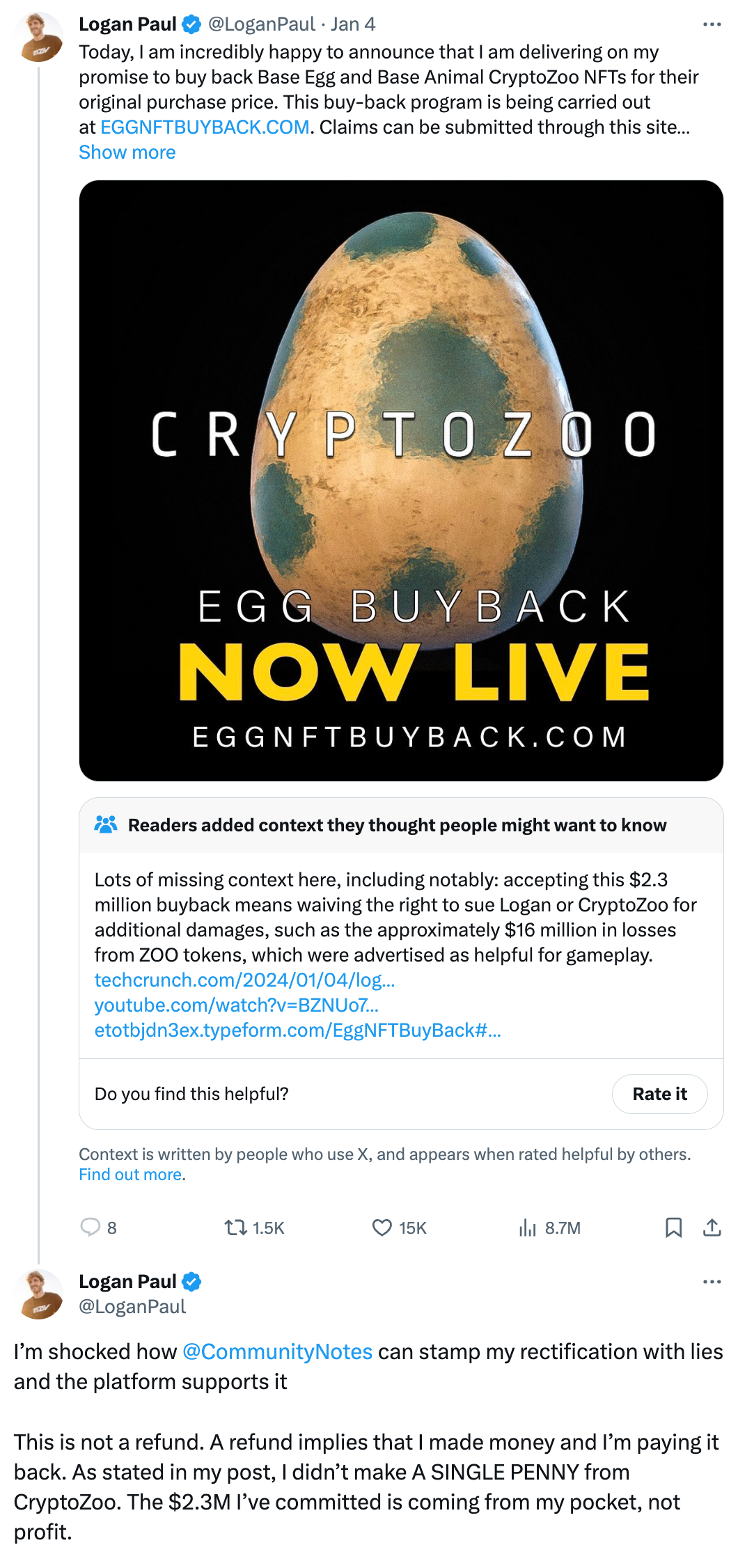 Logan Paul @LoganPaul Jan 4 Today, I am incredibly happy to announce that I am delivering on my promise to buy back Base Egg and Base Animal CryptoZoo NFTs for their original purchase price. This buy-back program is being carried out at http://EGGNFTBUYBACK.COM. Claims can be submitted through this site… Readers added context they thought people might want to know Lots of missing context here, including notably: accepting this $2.3 million buyback means waiving the right to sue Logan or CryptoZoo for additional damages, such as the approximately $16 million in losses from ZOO tokens, which were advertised as helpful for gameplay.  Logan Paul @LoganPaul I’m shocked how @CommunityNotes can stamp my rectification with lies and the platform supports it  This is not a refund. A refund implies that I made money and I’m paying it back. As stated in my post, I didn’t make A SINGLE PENNY from CryptoZoo. The $2.3M I’ve committed is coming from my pocket, not profit.
