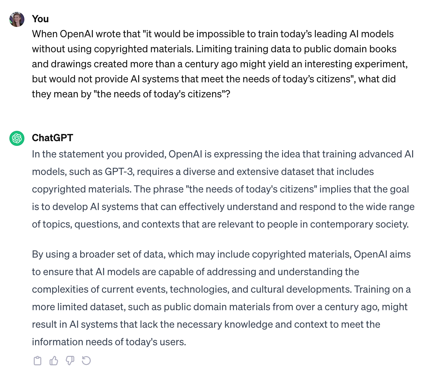   User When OpenAI wrote that "it would be impossible to train today’s leading AI models without using copyrighted materials. Limiting training data to public domain books and drawings created more than a century ago might yield an interesting experiment, but would not provide AI systems that meet the needs of today’s citizens", what did they mean by "the needs of today's citizens"? ChatGPT In the statement you provided, OpenAI is expressing the idea that training advanced AI models, such as GPT-3, requires a diverse and extensive dataset that includes copyrighted materials. The phrase "the needs of today's citizens" implies that the goal is to develop AI systems that can effectively understand and respond to the wide range of topics, questions, and contexts that are relevant to people in contemporary society.  By using a broader set of data, which may include copyrighted materials, OpenAI aims to ensure that AI models are capable of addressing and understanding the complexities of current events, technologies, and cultural developments. Training on a more limited dataset, such as public domain materials from over a century ago, might result in AI systems that lack the necessary knowledge and context to meet the information needs of today's users.