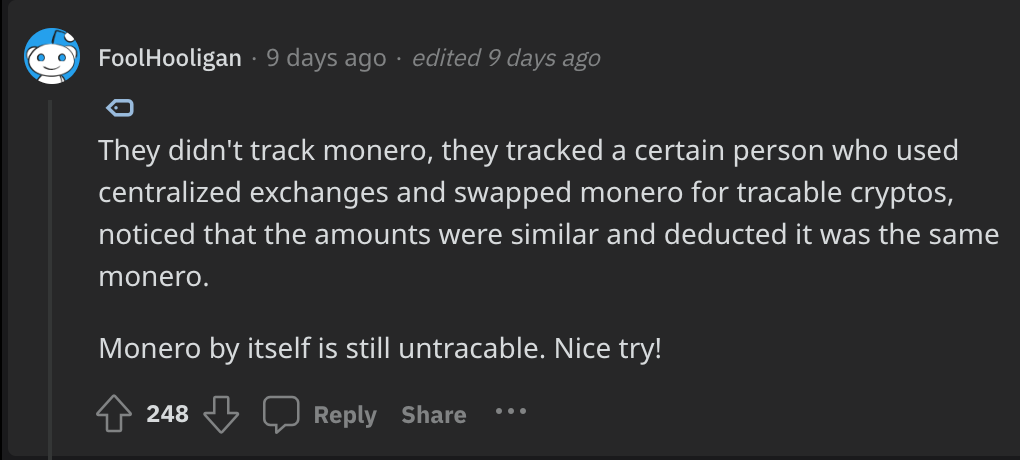 Reddit comment by FoolHooligan: They didn't track monero, they tracked a certain person who used centralized exchanges and swapped monero for tracable cryptos, noticed that the amounts were similar and deducted it was the same monero.  Monero by itself is still untracable. Nice try!