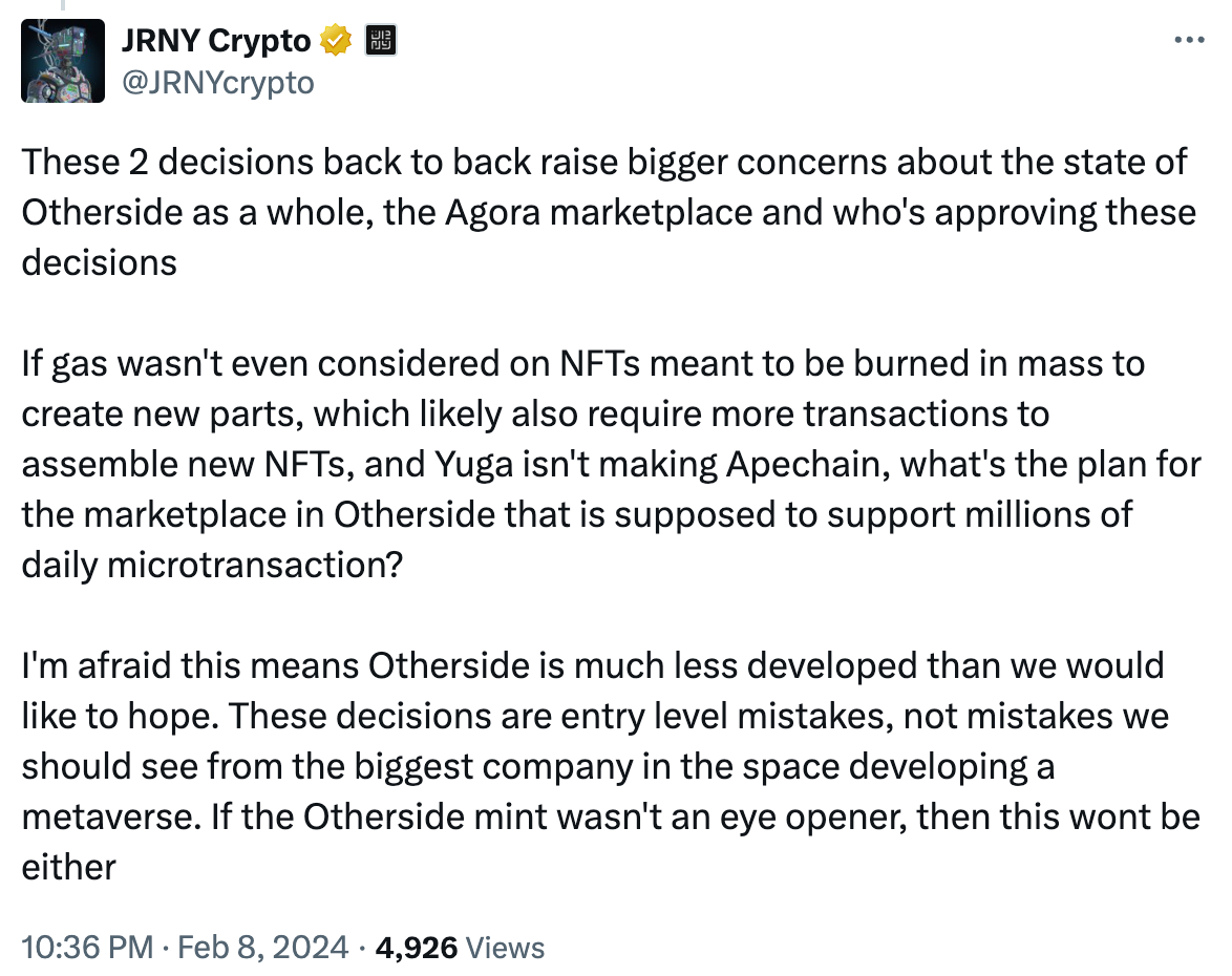 Tweet by JRNY Crypto: These 2 decisions back to back raise bigger concerns about the state of Otherside as a whole, the Agora marketplace and who's approving these decisions  If gas wasn't even considered on NFTs meant to be burned in mass to create new parts, which likely also require more transactions to assemble new NFTs, and Yuga isn't making Apechain, what's the plan for the marketplace in Otherside that is supposed to support millions of daily microtransaction?   I'm afraid this means Otherside is much less developed than we would like to hope. These decisions are entry level mistakes, not mistakes we should see from the biggest company in the space developing a metaverse. If the Otherside mint wasn't an eye opener, then this wont be either