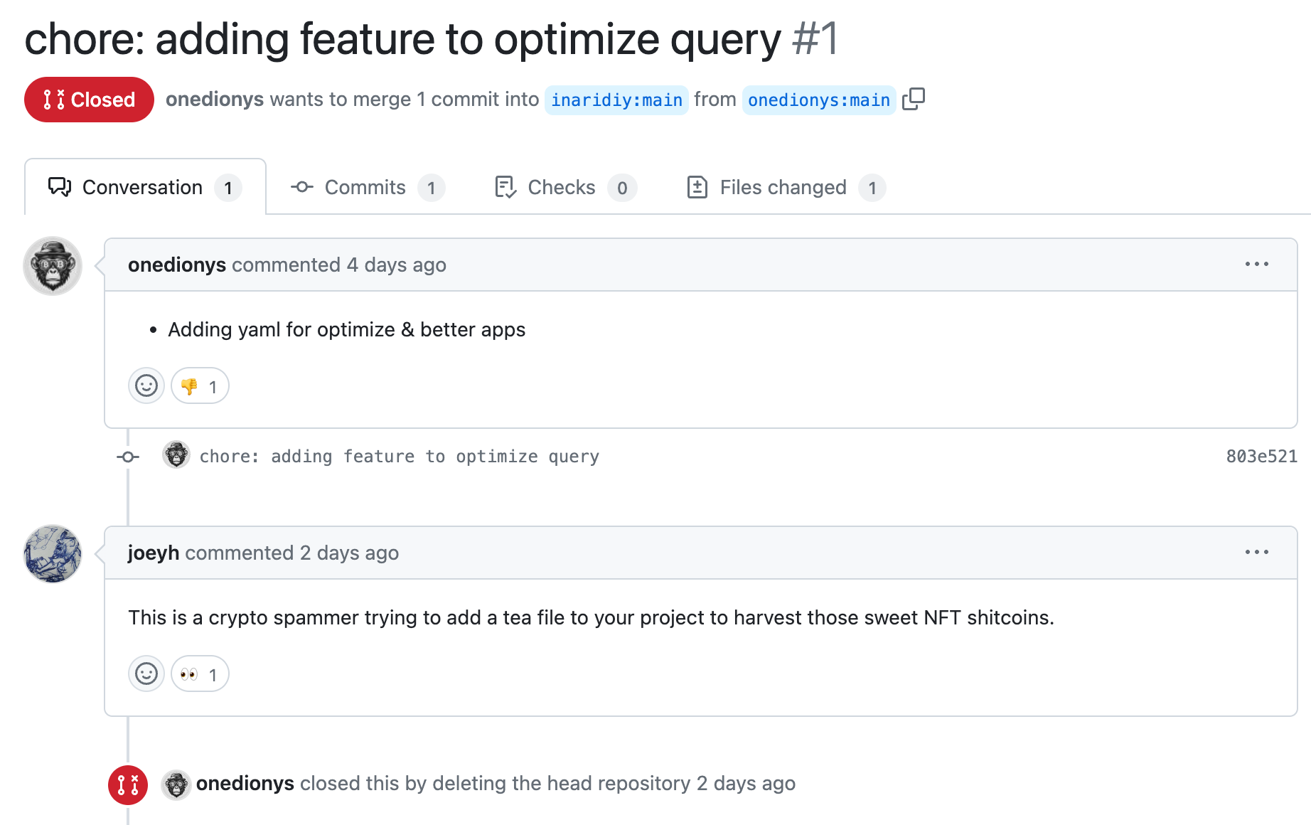 chore: adding feature to optimize query #1  Closed onedionys wants to merge 1 commit into inaridiy:main from onedionys:main +6 −0   Conversation 1  Commits 1  Checks 0  Files changed 1 Conversation onedionys onedionys commented 4 days ago Adding yaml for optimize & better apps @onedionys chore: adding feature to optimize query 803e521 @joeyh joeyh commented 2 days ago This is a crypto spammer trying to add a tea file to your project to harvest those sweet NFT shitcoins.  @onedionys onedionys closed this by deleting the head repository 2 days ago