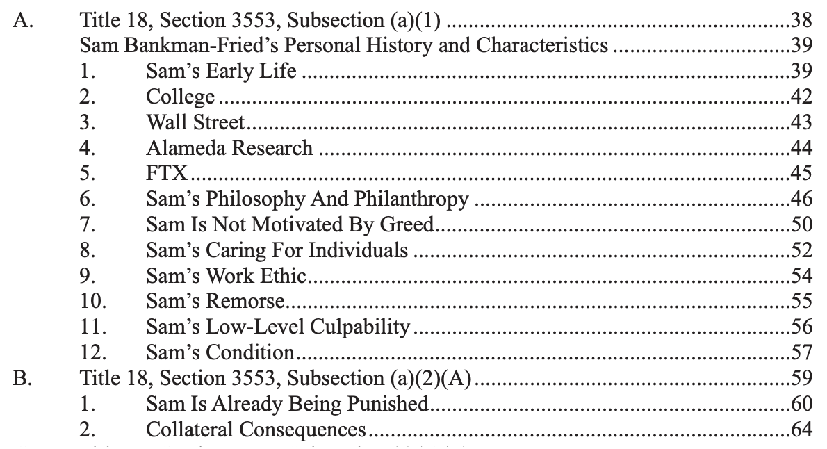 Table of contents A. Title 18, Section 3553, Subsection (a)(1) Sam Bankman-Fried's Personal History and Characteristics 1. Sam's Early Life 2. College 3. Wall Street 4. Alameda Research 5. FTX 6. Sam's Philosophy And Philanthropy 7. Sam Is Not Motivated By Greed 8. Sam's Caring For Individuals 9. Sam's Work Ethic 10. Sam's Remorse 11. Sam's Low-Level Culpability 12. Sam's Condition B. Title 18, Section 3553, Subsection (a)(2)(A) 1. Sam Is Already Being Punished 2. Collateral Consequences