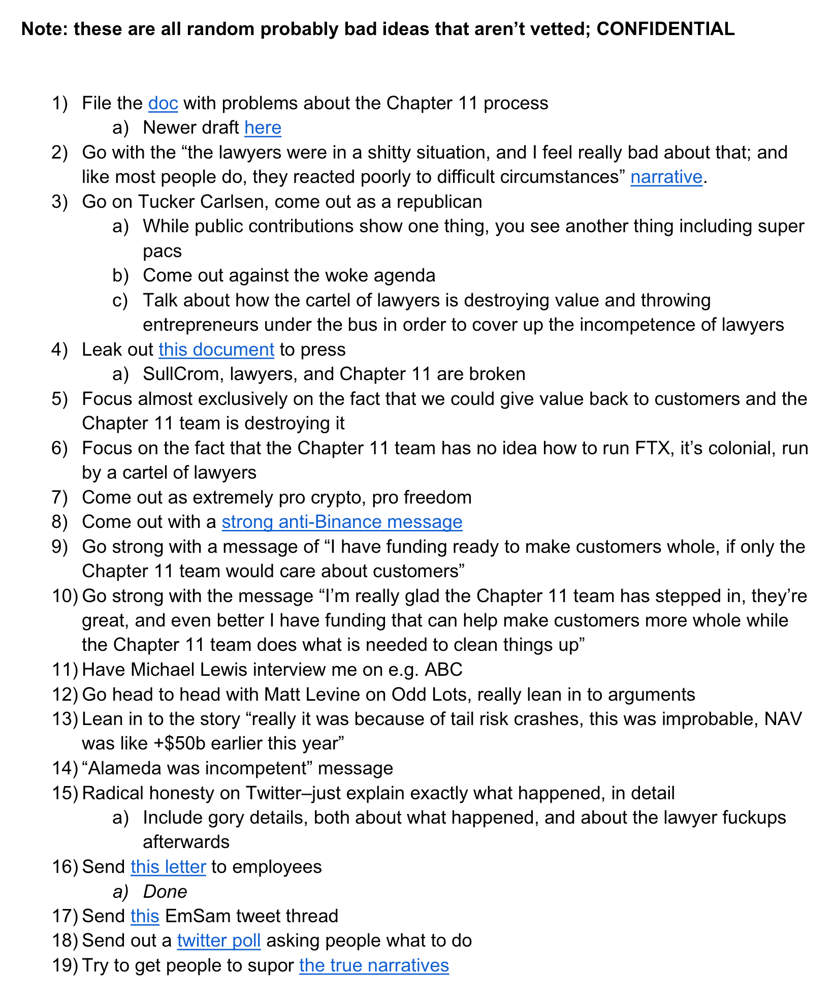 Note: these are all random probably bad ideas that aren’t vetted; CONFIDENTIAL 1) File the doc with problems about the Chapter 11 process a) Newer draft here 2) Go with the “the lawyers were in a shitty situation, and I feel really bad about that; and like most people do, they reacted poorly to difficult circumstances” narrative. 3) Go on Tucker Carlsen, come out as a republican a) While public contributions show one thing, you see another thing including super pacs b) Come out against the woke agenda c) Talk about how the cartel of lawyers is destroying value and throwing entrepreneurs under the bus in order to cover up the incompetence of lawyers 4) Leak out this document to press a) SullCrom, lawyers, and Chapter 11 are broken 5) Focus almost exclusively on the fact that we could give value back to cust omers and the Chapter 11 team is destroying it 6) Focus on the fact that the Chapter 11 team has no idea how to run FTX, it’s colonial, run by a cartel of lawyers 7) Come out as extremely pro crypto, pro freedom 8) Come out with a strong anti -Binance message 9) Go strong with a message of “I have funding ready to make customers whole, if only the Chapter 11 team would care about customers” 10) Go strong with the message “I’m really glad the Chapter 11 team has stepped in, they’re great, and even better I have funding that can help make customers more whole while the Chapter 11 team does what is needed to clean things up” 11) Have Michael Lewis interview me on e.g. ABC 12) Go head to head with Matt Levine on Odd Lots, really lean in to arguments 13) Lean in to the story “really it was because of tail risk crashes, this was improbable, NAV was like +$50b earlier this year” 14) “Alameda was incompetent” message 15) Radical honesty on Twitter–just explain exactly what happened, in detail a) Include gory details, both about what happened, and about the lawyer fuckups afterwards 16) Send this letter to employees a) Done 17) Send this EmSam tweet thread 18) Send out a twitter poll asking people what to do 19) Try to get people to supor the true narratives