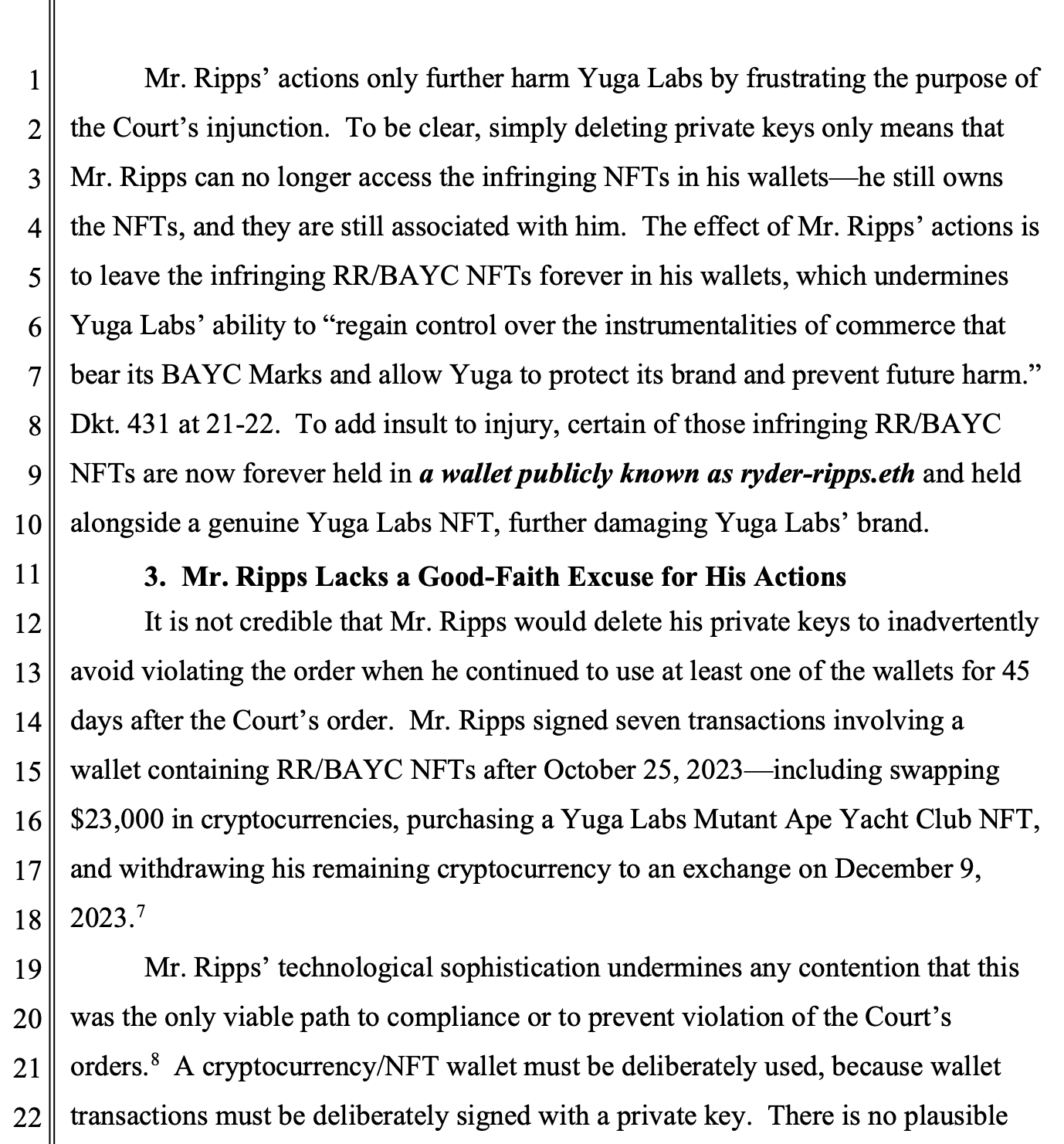 Mr. Ripps’ actions only further harm Yuga Labs by frustrating the purpose of the Court’s injunction. To be clear, simply deleting private keys only means that Mr. Ripps can no longer access the infringing NFTs in his wallets—he still owns the NFTs, and they are still associated with him. The effect of Mr. Ripps’ actions is to leave the infringing RR/BAYC NFTs forever in his wallets, which undermines Yuga Labs’ ability to “regain control over the instrumentalities of commerce that bear its BAYC Marks and allow Yuga to protect its brand and prevent future harm.” Dkt. 431 at 21-22. To add insult to injury, certain of those infringing RR/BAYC NFTs are now forever held in a wallet publicly known as ryder-ripps.eth and held alongside a genuine Yuga Labs NFT, further damaging Yuga Labs’ brand. 3. Mr. Ripps Lacks a Good-Faith Excuse for His Actions It is not credible that Mr. Ripps would delete his private keys to inadvertently avoid violating the order when he continued to use at least one of the wallets for 45 days after the Court’s order. Mr. Ripps signed seven transactions involving a wallet containing RR/BAYC NFTs after October 25, 2023—including swapping $23,000 in cryptocurrencies, purchasing a Yuga Labs Mutant Ape Yacht Club NFT, and withdrawing his remaining cryptocurrency to an exchange on December 9, 2023.7 Mr. Ripps’ technological sophistication undermines any contention that this was the only viable path to compliance or to prevent violation of the Court’s orders.8  A cryptocurrency/NFT wallet must be deliberately used, because wallet transactions must be deliberately signed with a private key. There is no plausible 