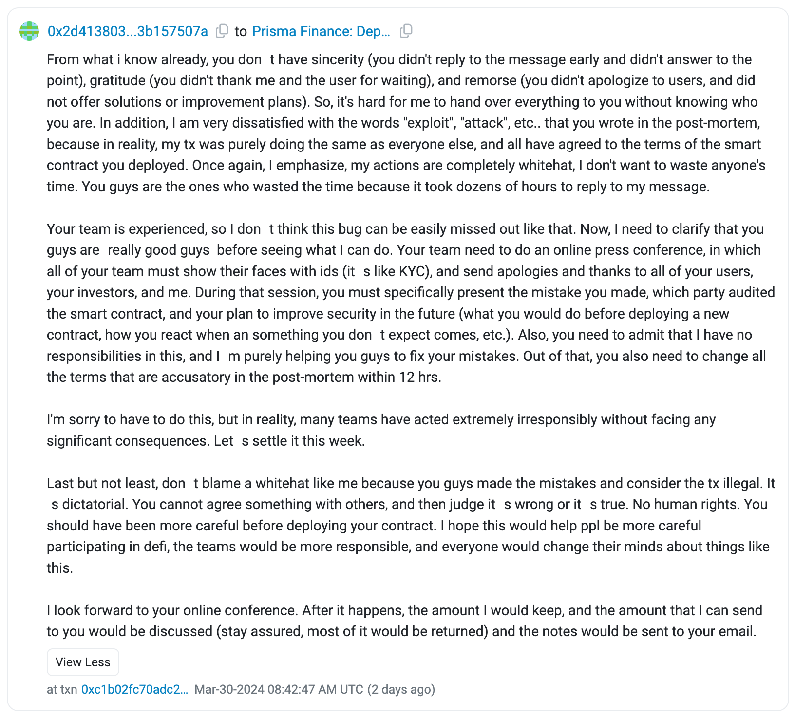 From what i know already, you don t have sincerity (you didn't reply to the message early and didn't answer to the point), gratitude (you didn't thank me and the user for waiting), and remorse (you didn't apologize to users, and did not offer solutions or improvement plans). So, it's hard for me to hand over everything to you without knowing who you are. In addition, I am very dissatisfied with the words "exploit", "attack", etc.. that you wrote in the post-mortem, because in reality, my tx was purely doing the same as everyone else, and all have agreed to the terms of the smart contract you deployed. Once again, I emphasize, my actions are completely whitehat, I don't want to waste anyone's time. You guys are the ones who wasted the time because it took dozens of hours to reply to my message.  Your team is experienced, so I don t think this bug can be easily missed out like that. Now, I need to clarify that you guys are really good guys  before seeing what I can do. Your team need to do an online press conference, in which all of your team must show their faces with ids (it s like KYC), and send apologies and thanks to all of your users, your investors, and me. During that session, you must specifically present the mistake you made, which party audited the smart contract, and your plan to improve security in the future (what you would do before deploying a new contract, how you react when an something you don t expect comes, etc.). Also, you need to admit that I have no responsibilities in this, and I m purely helping you guys to fix your mistakes. Out of that, you also need to change all the terms that are accusatory in the post-mortem within 12 hrs.  I'm sorry to have to do this, but in reality, many teams have acted extremely irresponsibly without facing any significant consequences. Let s settle it this week.  Last but not least, don t blame a whitehat like me because you guys made the mistakes and consider the tx illegal. It s dictatorial. You cannot agree something with others, and then judge it s wrong or it s true. No human rights. You should have been more careful before deploying your contract. I hope this would help ppl be more careful participating in defi, the teams would be more responsible, and everyone would change their minds about things like this.  I look forward to your online conference. After it happens, the amount I would keep, and the amount that I can send to you would be discussed (stay assured, most of it would be returned) and the notes would be sent to your email.