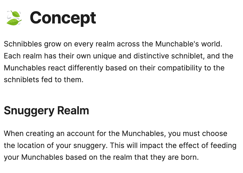 🍃Concept Schnibbles grow on every realm across the Munchable's world. Each realm has their own unique and distinctive schniblet, and the Munchables react differently based on their compatibility to the schniblets fed to them.  Snuggery Realm When creating an account for the Munchables, you must choose the location of your snuggery. This will impact the effect of feeding your Munchables based on the realm that they are born.