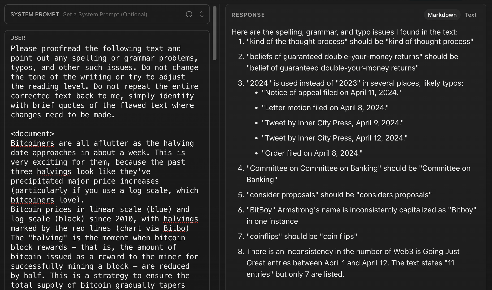 USER Please proofread the following text and point out any spelling or grammar problems, typos, and other such issues. Do not change the tone of the writing or try to adjust the reading level. Do not repeat the entire corrected text back to me, simply identify with brief quotes of the flawed text where changes need to be made. <document> Bitcoiners are all aflutter as the halving date approaches in about a week. This is very exciting for them, because the past three halvings look like they've precipitated major price increases (particularly if you use a log scale, which bitcoiners love). Bitcoin prices in linear scale (blue) and log scale (black) since 2010, with halvings marked by the red lines (chart via Bitbo) The