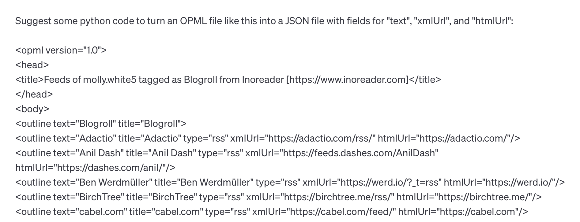 Suggest some python code to turn an OPML file like this into a JSON file with fields for "text", "xmlUrl", and "htmlUrl": <opml version="1.0"> <head> <title>Feeds of molly.white5 tagged as Blogroll from Inoreader [https://www.inoreader.com]</title> </head> <body> <outline text="Blogroll" title="Blogroll"> <outline text="Adactio" title="Adactio" type="rss" xmlUrl="https://adactio.com/rss/" htmlUrl="https://adactio.com/"/> <outline text="Anil Dash" title="Anil Dash" type="rss" xmlUrl="https://feeds.dashes.com/AnilDash" htmlUrl="https://dashes.com/anil/"/> <outline text="Ben Werdmüller" title="Ben Werdmüller" type="rss" xmlUrl="https://werd.io/?_t=rss" htmlUrl="https://werd.io/"/> <outline text="Birch Tree" title="Birch Tree" type="rss" xmlUrl="https://birchtree.me/rss/" htmlUrl="https://birchtree.me/"/> <outline text="cabel.com" title="cabel.com" type="rss" xmlUrl="https://cabel.com/feed/" htmlUrl="https://cabel.com"/>
