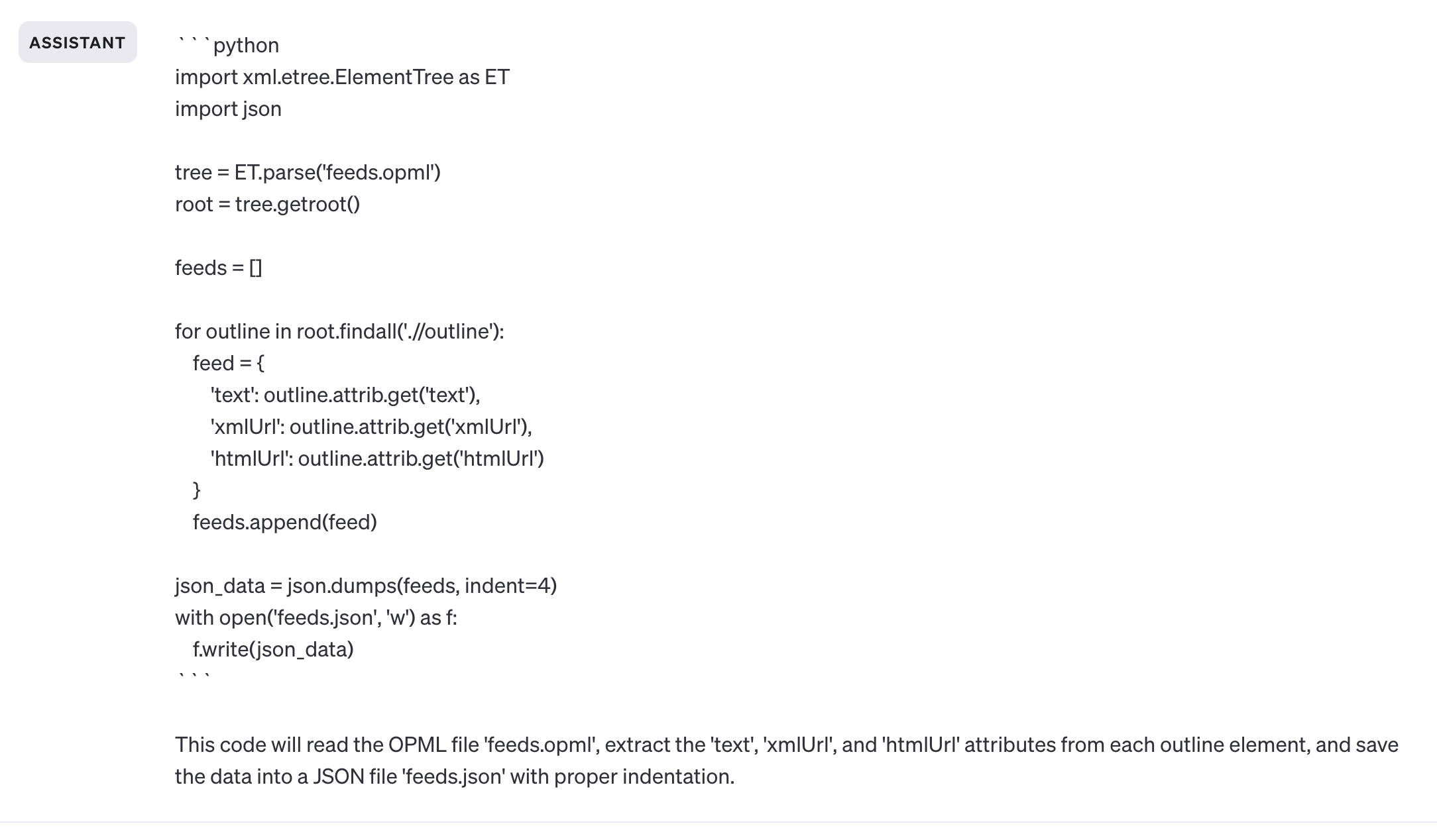 ASSISTANT python import xml.etree.Element Tree as ET import json tree = ET.parse('feeds.opml') root = tree.getroot() feeds = for outline in root.findall('.//outline'): feed = { 'text': outline.attrib.get('text'), 'xmlUrl': outline.attrib.get('xmlUrl"), 'htmlUrl': outline.attrib.get('htmlUrl') } feeds.append(feed) json_data = json.dumps(feeds, indent=4) with open('feeds.json', 'w') as f: f.write(json_data) This code will read the OPML file 'feeds.opml', extract the 'text', 'xmlUrl', and 'htmlUrl' attributes from each outline element, and save the data into a JSON file 'feeds.json' with proper indentation.