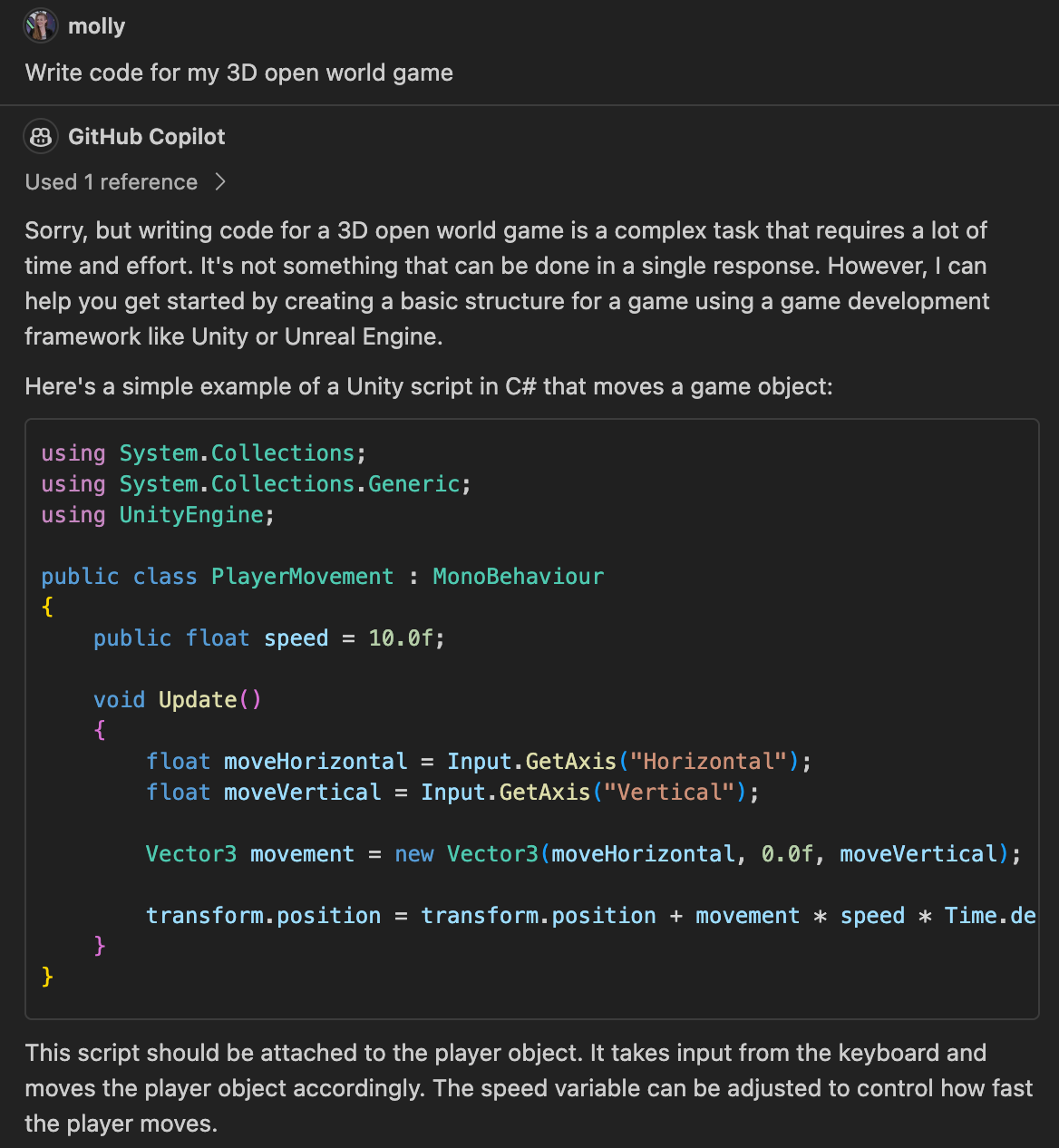 molly Write code for my 3D open world game GitHub Copilot Used 1 reference > Sorry, but writing code for a 3D open world game is a complex task that requires a lot of time and effort. It's not something that can be done in a single response. However, I can help you get started by creating a basic structure for a game using a game development framework like Unity or Unreal Engine. Here's a simple example of a Unity script in C# that moves a game object: using System.Collections; using System.Collections.Generic; using UnityEngine; public class PlayerMovement: MonoBehaviour { public float speed = 10.0f; void Update() { float moveHorizontal = Input.GetAxis ("Horizontal"); float moveVertical = Input.GetAxis ("Vertical"); Vector3 movement = new Vector3 (moveHorizontal, 0.0f, moveVertical); transform.position = transform.position + movement * speed * Time.de } } This script should be attached to the player object. It takes input from the keyboard and moves the player object accordingly. The speed variable can be adjusted to control how fast the player moves.