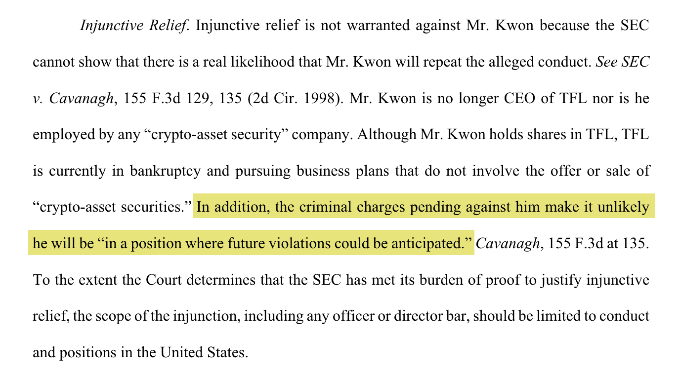 Injunctive Relief. Injunctive relief is not warranted against Mr. Kwon because the SEC cannot show that there is a real likelihood that Mr. Kwon will repeat the alleged conduct. See SEC v. Cavanagh, 155 F.3d 129, 135 (2d Cir. 1998). Mr. Kwon is no longer CEO of TFL nor is he employed by any “crypto-asset security” company. Although Mr. Kwon holds shares in TFL, TFL is currently in bankruptcy and pursuing business plans that do not involve the offer or sale of “crypto-asset securities.” [begin highlight] In addition, the criminal charges pending against him make it unlikely he will be “in a position where future violations could be anticipated.” [end highlight] Cavanagh, 155 F.3d at 135. To the extent the Court determines that the SEC has met its burden of proof to justify injunctive relief, the scope of the injunction, including any officer or director bar,should be limited to conduct and positions in the United States. 