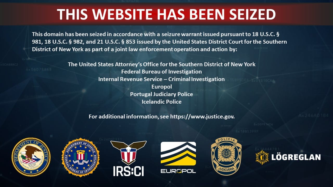 THIS WEBSITE HAS BEEN SEIZED This domain has been seized in accordance with a seizure warrant issued pursuant to 18 U.S.C. § 981, 18 U.S.C. § 982, and 21 U.S.C. § 853 issued by the United States District Court for the Southern District of New York as part of a joint law enforcement operation and action by: The United States Attorney's Office for the Southern District of New York Federal Bureau of Investigation Internal Revenue Service - Criminal Investigation Europol Portugal Judiciary Police Icelandic Police Ax24640 184 For additional information, see https://www.justice.gov.