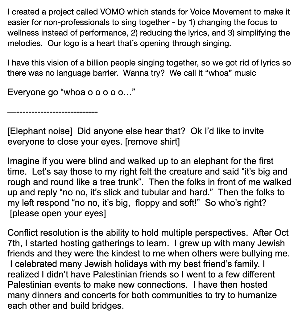  I created a project called VOMO which stands for Voice Movement to make it easier for non-professionals to sing together - by 1) changing the focus to wellness instead of performance, 2) reducing the lyrics, and 3) simplifying the melodies.  Our logo is a heart that’s opening through singing.   I have this vision of a billion people singing together, so we got rid of lyrics so there was no language barrier.  Wanna try?  We call it “whoa” music   Everyone go “whoa o o o o o…”   —---------------------------   [Elephant noise]  Did anyone else hear that?  Ok I’d like to invite everyone to close your eyes. [remove shirt]   Imagine if you were blind and walked up to an elephant for the first time.  Let’s say those to my right felt the creature and said “it’s big and rough and round like a tree trunk”.  Then the folks in front of me walked up and reply “no no, it’s slick and tubular and hard.”  Then the folks to my left respond “no no, it’s big,  floppy and soft!”  So who’s right?  [please open your eyes]   Conflict resolution is the ability to hold multiple perspectives.  After Oct 7th, I started hosting gatherings to learn.  I grew up with many Jewish friends and they were the kindest to me when others were bullying me.  I celebrated many Jewish holidays with my best friend’s family. I realized I didn’t have Palestinian friends so I went to a few different Palestinian events to make new connections.  I have then hosted many dinners and concerts for both communities to try to humanize each other and build bridges.