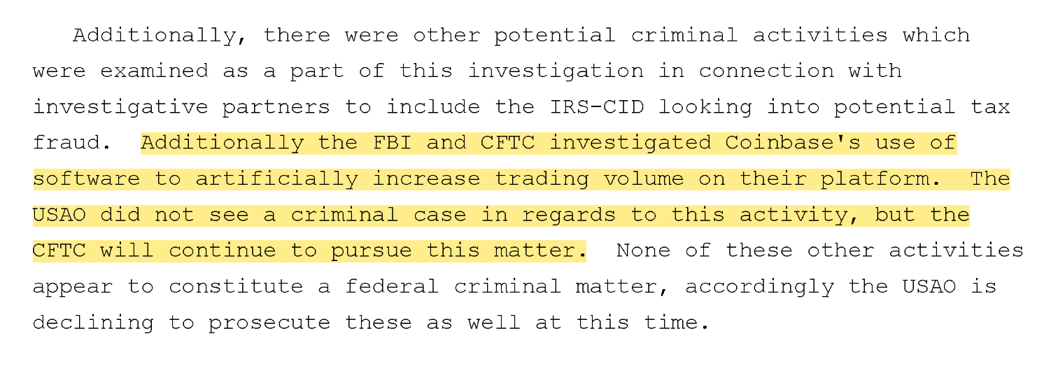 Additionally, there were other potential criminal activities which were examined as a part of this investigation in connection with investigative partners to include the IRS-CID looking into potential tax fraud. Additionally the FBI and CFTC investigated Coinbase's use of software to artificially increase trading volume on their platform. The USAO did not see a criminal case in regards to this activity, but the CFTC will continue to pursue this matter. None of these other activities appear to constitute a federal criminal matter, accordingly the USAO is declining to prosecute these as well at this time .
