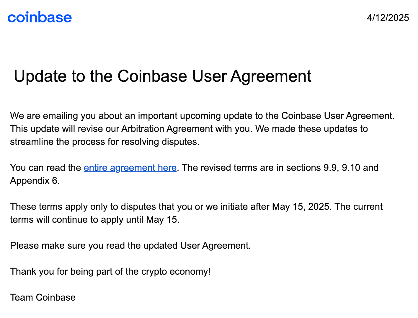 Coinbase logo 4/12/2025 Update to the Coinbase User Agreement We are emailing you about an important upcoming update to the Coinbase User Agreement. This update will revise our Arbitration Agreement with you. We made these updates to streamline the process for resolving disputes. You can read the entire agreement here. The revised terms are in sections 9.9, 9.10 and Appendix 6. These terms apply only to disputes that you or we initiate after May 15, 2025. The current terms will continue to apply until May 15. Please make sure you read the updated User Agreement. Thank you for being part of the crypto economy! Team Coinbase