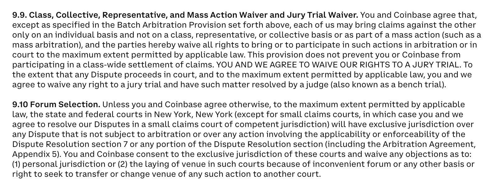 9.9. Class, Collective, Representative, and Mass Action Waiver and Jury Trial Waiver. You and Coinbase agree that, except as specified in the Batch Arbitration Provision set forth above, each of us may bring claims against the other only on an individual basis and not on a class, representative, or collective basis or as part of a mass action (such as a mass arbitration), and the parties hereby waive all rights to bring or to participate in such actions in arbitration or in court to the maximum extent permitted by applicable law. This provision does not prevent you or Coinbase from participating in a class-wide settlement of claims. YOU AND WE AGREE TO WAIVE OUR RIGHTS TO A JURY TRIAL. To the extent that any Dispute proceeds in court, and to the maximum extent permitted by applicable law, you and we agree to waive any right to a jury trial and have such matter resolved by a judge (also known as a bench trial). 9.10 Forum Selection. Unless you and Coinbase agree otherwise, to the maximum extent permitted by applicable law, the state and federal courts in New York, New York (except for small claims courts, in which case you and we agree to resolve our Disputes in a small claims court of competent jurisdiction) will have exclusive jurisdiction over any Dispute that is not subject to arbitration or over any action involving the applicability or enforceability of the Dispute Resolution section 7 or any portion of the Dispute Resolution section (including the Arbitration Agreement, Appendix 5). You and Coinbase consent to the exclusive jurisdiction of these courts and waive any objections as to: (1) personal jurisdiction or (2) the laying of venue in such courts because of inconvenient forum or any other basis or right to seek to transfer or change venue of any such action to another court.