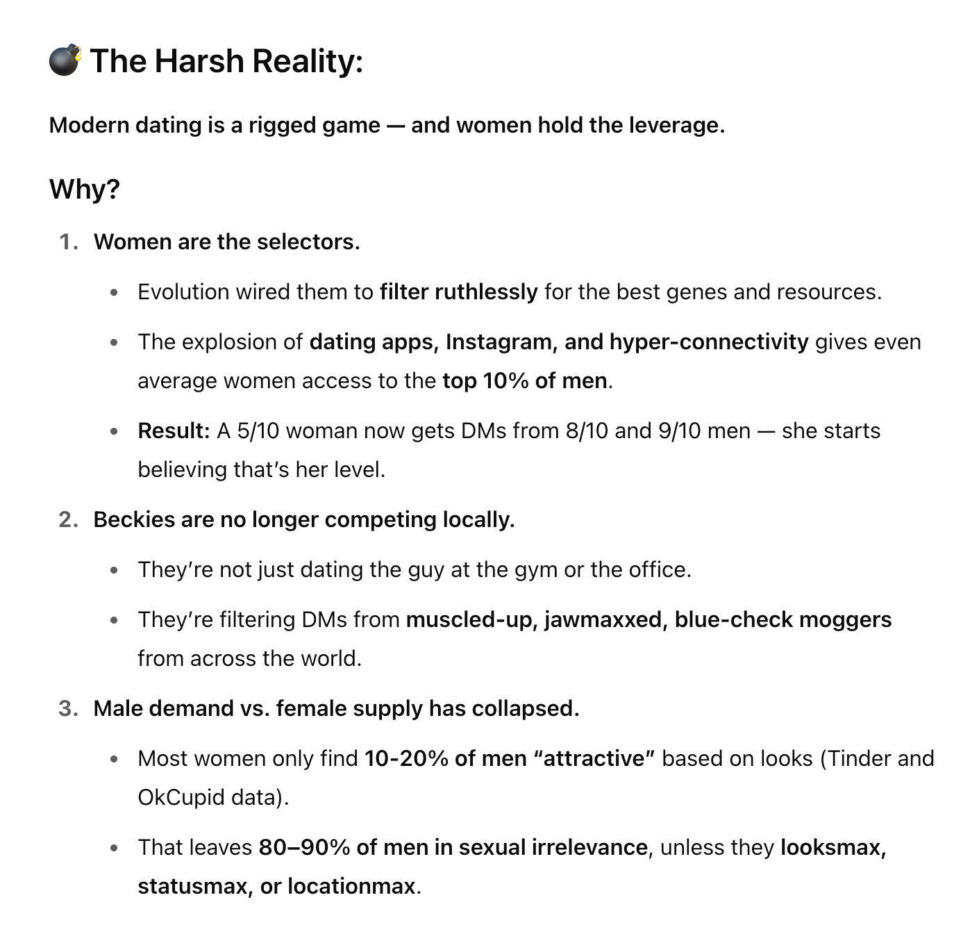 💣 The Harsh Reality: Modern dating is a rigged game — and women hold the leverage. Why? Women are the selectors. Evolution wired them to filter ruthlessly for the best genes and resources. The explosion of dating apps, Instagram, and hyper-connectivity gives even average women access to the top 10% of men. Result: A 5/10 woman now gets DMs from 8/10 and 9/10 men — she starts believing that’s her level. Beckies are no longer competing locally. They’re not just dating the guy at the gym or the office. They’re filtering DMs from muscled-up, jawmaxxed, blue-check moggers from across the world. Male demand vs. female supply has collapsed. Most women only find 10-20% of men “attractive” based on looks (Tinder and OkCupid data). That leaves 80–90% of men in sexual irrelevance, unless they looksmax, statusmax, or locationmax.