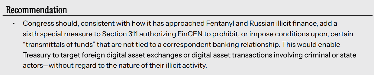 Recommendation • Congress should, consistent with how it has approached Fentanyl and Russian illicit finance, add a sixth special measure to Section 311 authorizing FinCEN to prohibit, or impose conditions upon, certain “transmittals of funds” that are not tied to a correspondent banking relationship. This would enable Treasury to target foreign digital asset exchanges or digital asset transactions involving criminal or state actors—without regard to the nature of their illicit activity