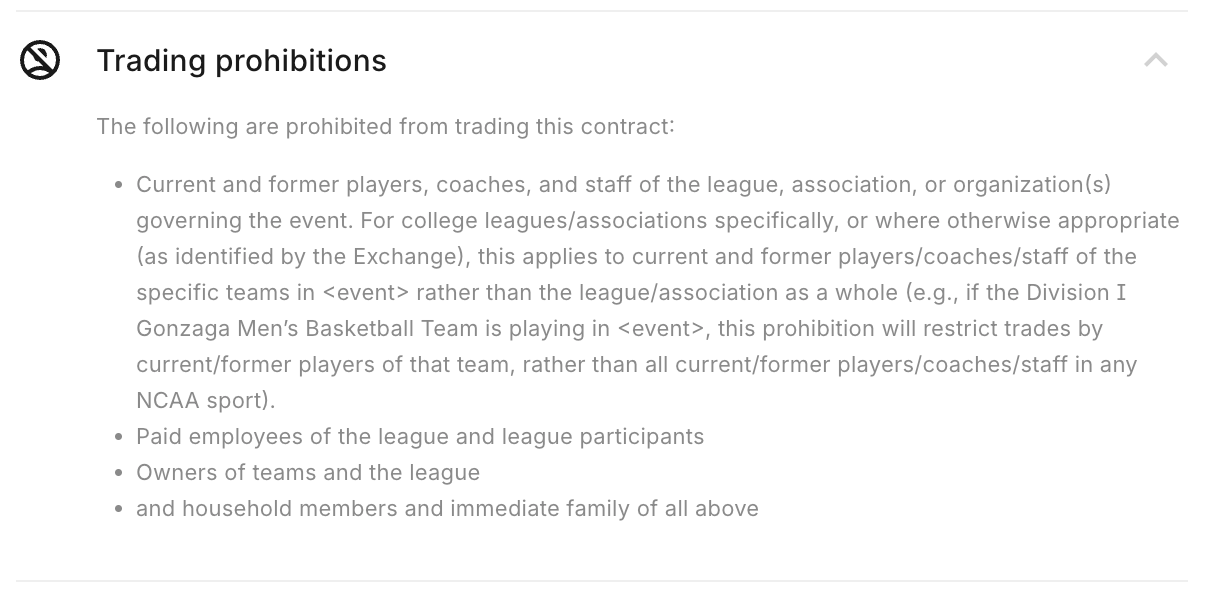 Trading prohibitions The following are prohibited from trading this contract: Current and former players, coaches, and staff of the league, association, or organization(s) governing the event. For college leagues/associations specifically, or where otherwise appropriate (as identified by the Exchange), this applies to current and former players/coaches/staff of the specific teams in <event> rather than the league/association as a whole (e.g., if the Division I Gonzaga Men’s Basketball Team is playing in <event>, this prohibition will restrict trades by current/former players of that team, rather than all current/former players/coaches/staff in any NCAA sport). Paid employees of the league and league participants Owners of teams and the league and household members and immediate family of all above