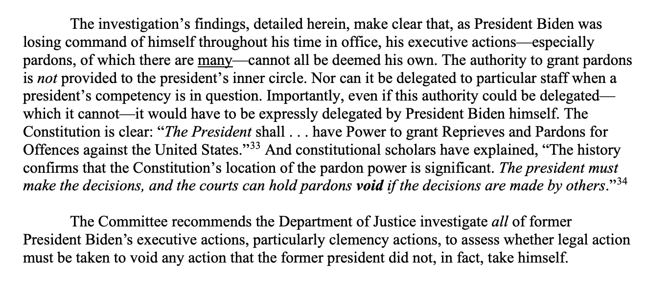 The investigation’s findings, detailed herein, make clear that, as President Biden was losing command of himself throughout his time in office, his executive actions—especially pardons, of which there are many—cannot all be deemed his own. The authority to grant pardons is not provided to the president’s inner circle. Nor can it be delegated to particular staff when a president’s competency is in question. Importantly, even if this authority could be delegated— which it cannot—it would have to be expressly delegated by President Biden himself. The Constitution is clear: “The President shall . . . have Power to grant Reprieves and Pardons for Offences against the United States.”33 And constitutional scholars have explained, “The history confirms that the Constitution’s location of the pardon power is significant. The president must make the decisions, and the courts can hold pardons void if the decisions are made by others.”34 The Committee recommends the Department of Justice investigate all of former President Biden’s executive actions, particularly clemency actions, to assess whether legal action must be taken to void any action that the former president did not, in fact, take himself. 