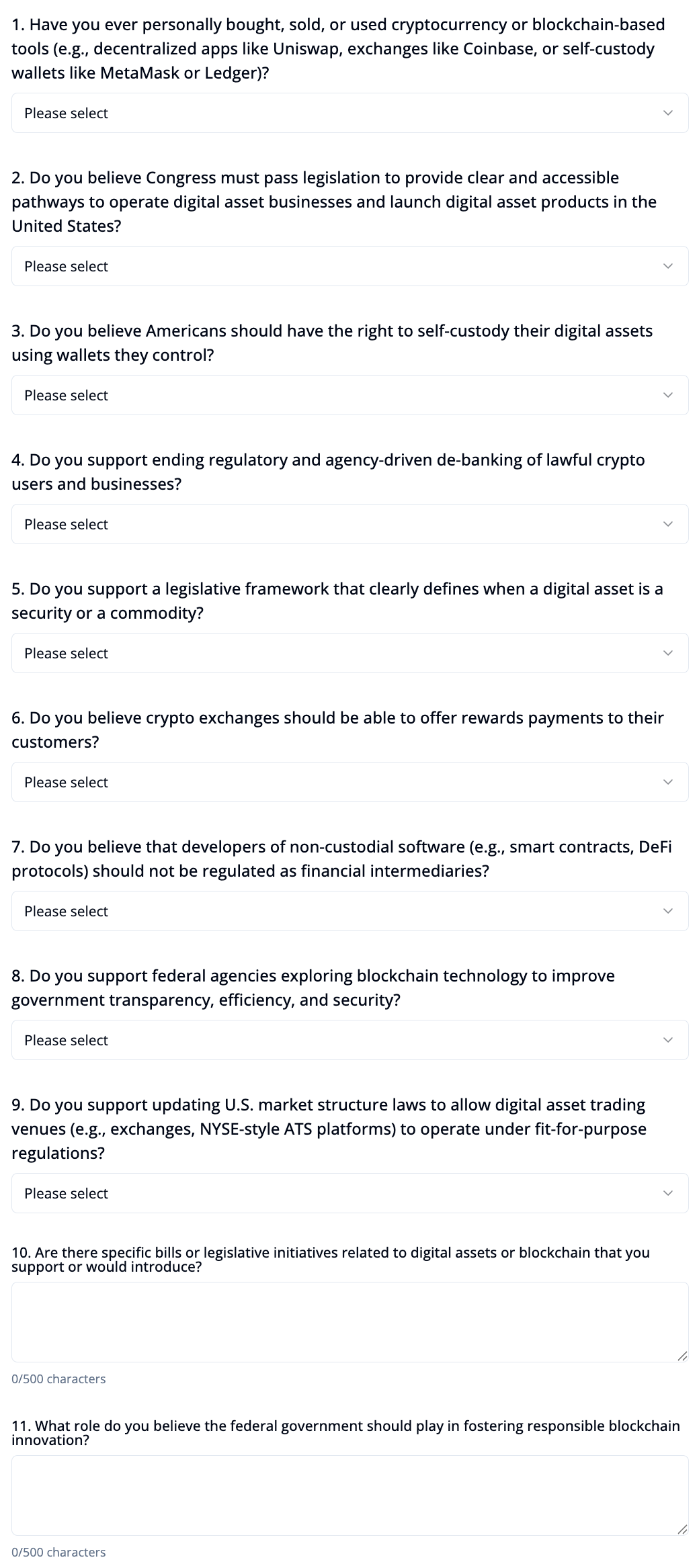 Questions 1. Have you ever personally bought, sold, or used cryptocurrency or blockchain-based tools (e.g., decentralized apps like Uniswap, exchanges like Coinbase, or self-custody wallets like MetaMask or Ledger)? Please select 2. Do you believe Congress must pass legislation to provide clear and accessible pathways to operate digital asset businesses and launch digital asset products in the United States? Please select 3. Do you believe Americans should have the right to self-custody their digital assets using wallets they control? Please select 4. Do you support ending regulatory and agency-driven de-banking of lawful crypto users and businesses? Please select 5. Do you support a legislative framework that clearly defines when a digital asset is a security or a commodity? Please select 6. Do you believe crypto exchanges should be able to offer rewards payments to their customers? Please select 7. Do you believe that developers of non-custodial software (e.g., smart contracts, DeFi protocols) should not be regulated as financial intermediaries? Please select 8. Do you support federal agencies exploring blockchain technology to improve government transparency, efficiency, and security? Please select 9. Do you support updating U.S. market structure laws to allow digital asset trading venues (e.g., exchanges, NYSE-style ATS platforms) to operate under fit-for-purpose regulations? Please select 10. Are there specific bills or legislative initiatives related to digital assets or blockchain that you support or would introduce? 0/500 characters 11. What role do you believe the federal government should play in fostering responsible blockchain innovation? 0/500 characters Submit