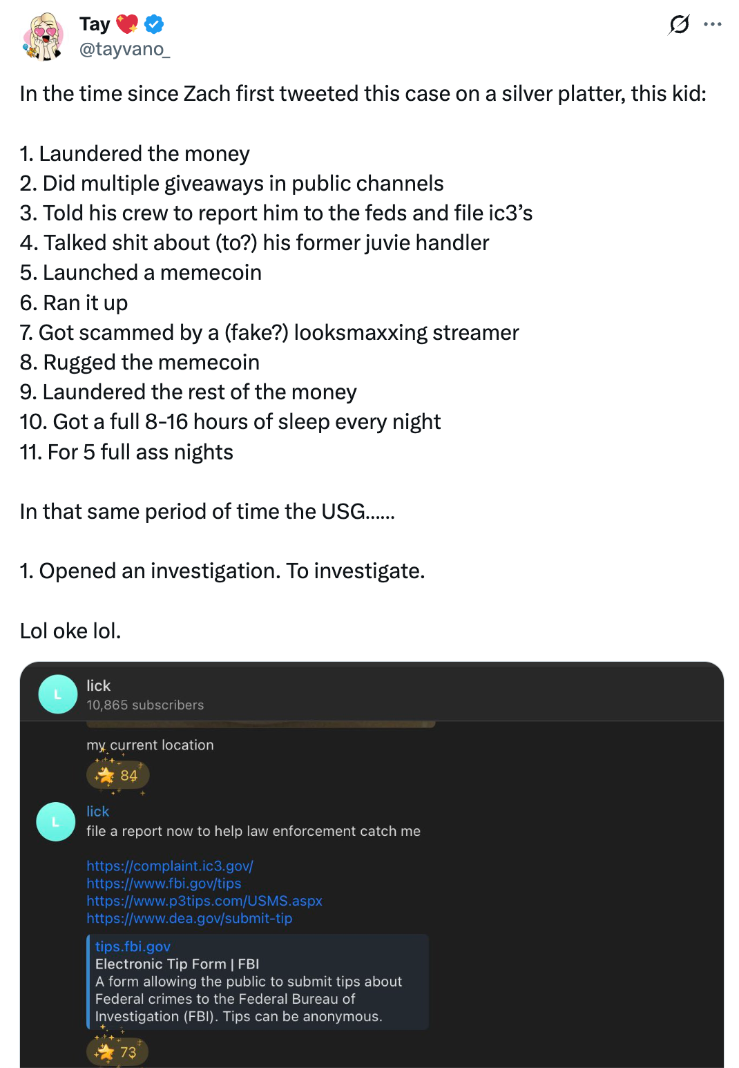 Tweet by  Tay 💖 @tayvano_ In the time since Zach first tweeted this case on a silver platter, this kid:  1. Laundered the money 2. Did multiple giveaways in public channels 3. Told his crew to report him to the feds and file ic3’s 4. Talked shit about (to?) his former juvie handler 5. Launched a memecoin 6. Ran it up 7. Got scammed by a (fake?) looksmaxxing streamer  8. Rugged the memecoin 9. Laundered the rest of the money  10. Got a full 8-16 hours of sleep every night  11. For 5 full ass nights   In that same period of time the USG……  1. Opened an investigation. To investigate.  Lol oke lol.  Telegram chat screenshot from “lick” my current location file a report now to help law enforcement catch me [links to several online tip frms with IC3, DEA, etc]