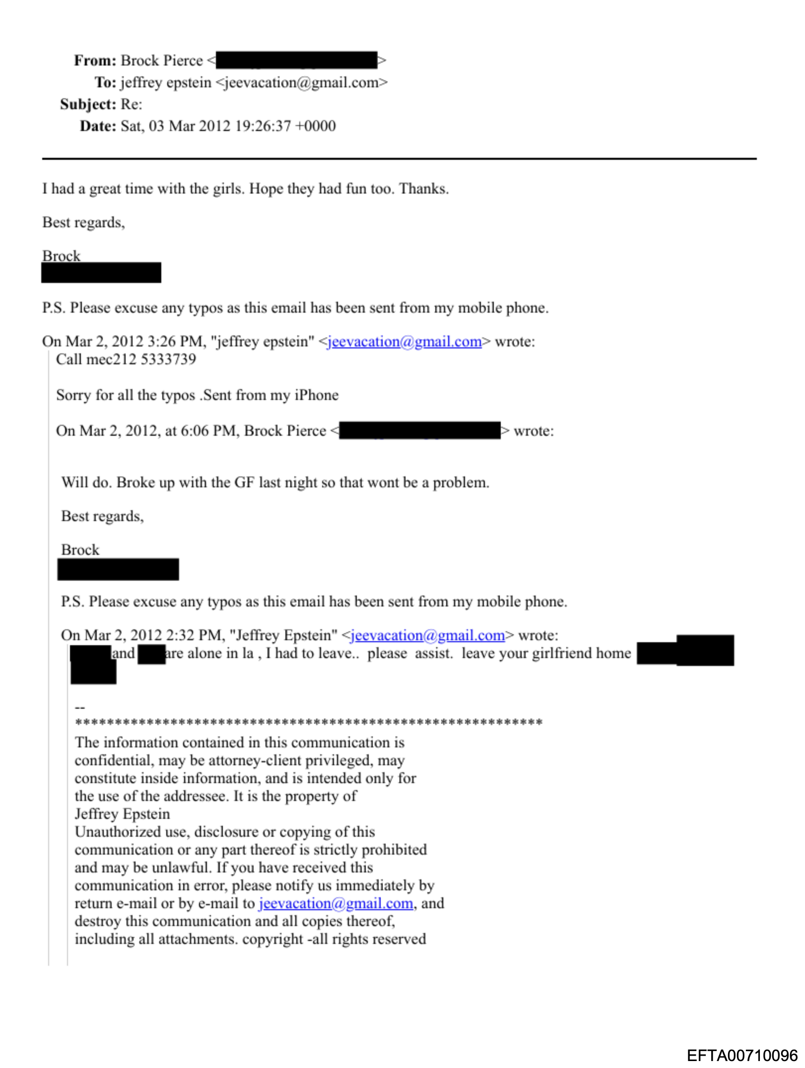 From: Brock Pierce <[redacted]> To: jeffrey epstein <jeevacation@gmail.com> Subject: Re: Date: Sat, 03 Mar 2012 19:26:37 +0000 I had a great time with the girls. Hope they had fun too. Thanks. Best regards, Brock [redacted] P.S. Please excuse any typos as this email has been sent from my mobile phone.  On Mar 2, 2012 3:26 PM, "Jeffrey epstein" <jeevacation@gmail.com> wrote: Call mec212 5333739 Sony for all the typos .Sent from my iPhone  On Mar 2, 2012, at 6:06 PM, Brock Pierce <[redacted]> wrote: Will do. Broke up with the GF last night so that wont be a problem. Best regards, Brock [redacted] P.S. Please excuse any typos as this email has been sent from my mobile phone.  On Mar 2, 2012 2:32 PM, "Jeffrey Epstein" <jeevacation@gmail.com> wrote: [redacted] and [redacted] are alone in la , I had to leave.. please assist. leave your girlfriend home [redacted]