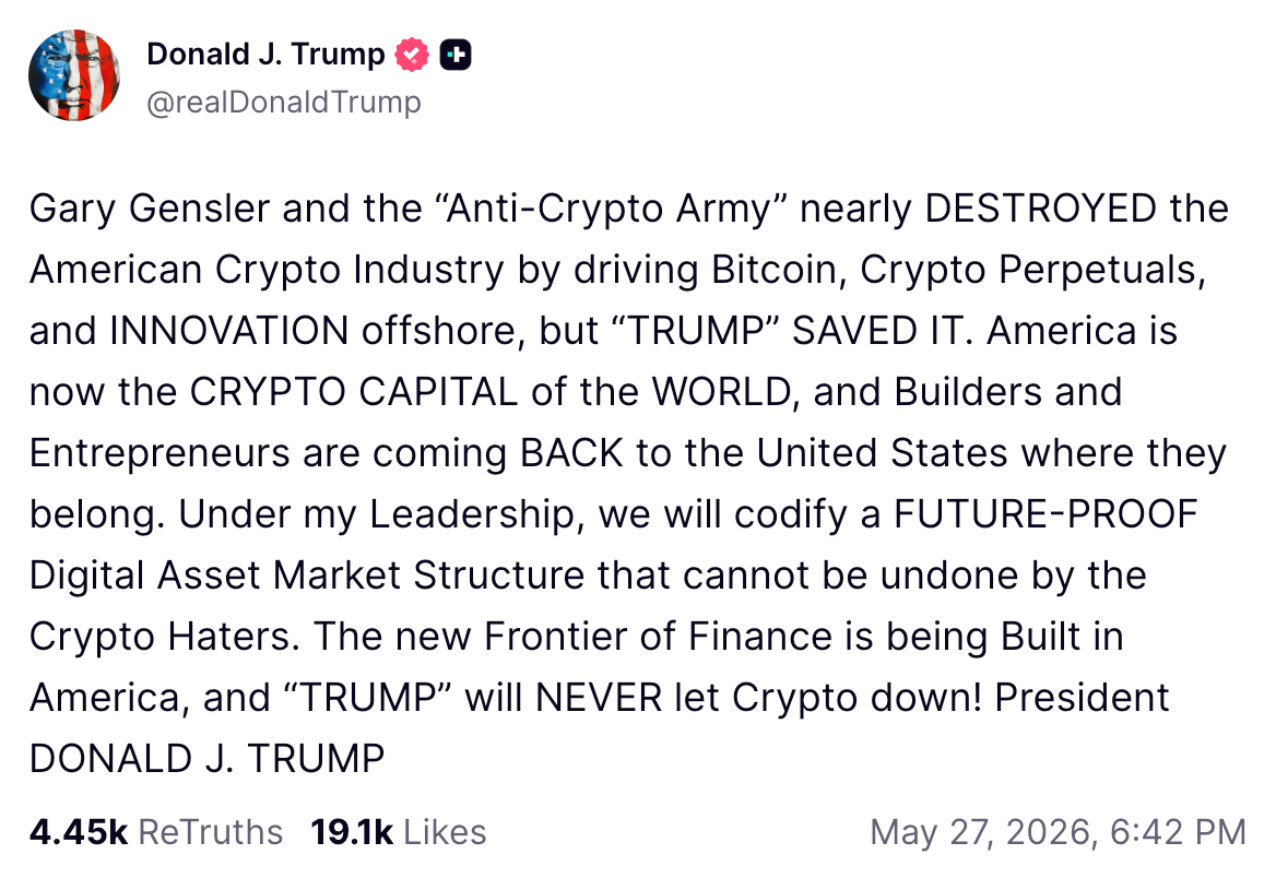 Donald J. Trump @realDonaldTrump Gary Gensler and the “Anti-Crypto Army” nearly DESTROYED the American Crypto Industry by driving Bitcoin, Crypto Perpetuals, and INNOVATION offshore, but “TRUMP” SAVED IT. America is now the CRYPTO CAPITAL of the WORLD, and Builders and Entrepreneurs are coming BACK to the United States where they belong. Under my Leadership, we will codify a FUTURE-PROOF Digital Asset Market Structure that cannot be undone by the Crypto Haters. The new Frontier of Finance is being Built in America, and “TRUMP” will NEVER let Crypto down! President DONALD J. TRUMP 4.45k ReTruths 19.1k Likes May 27, 2026, 6:42 PM