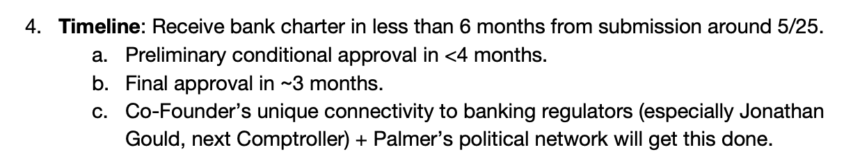 4. Timeline: Receive bank charter in less than 6 months from submission around 5/25. a. Preliminary conditional approval in <4 months. b. Final approval in ~3 months. c. Co-Founder’s unique connectivity to banking regulators (especially Jonathan Gould, next Comptroller) + Palmer’s political network will get this done.