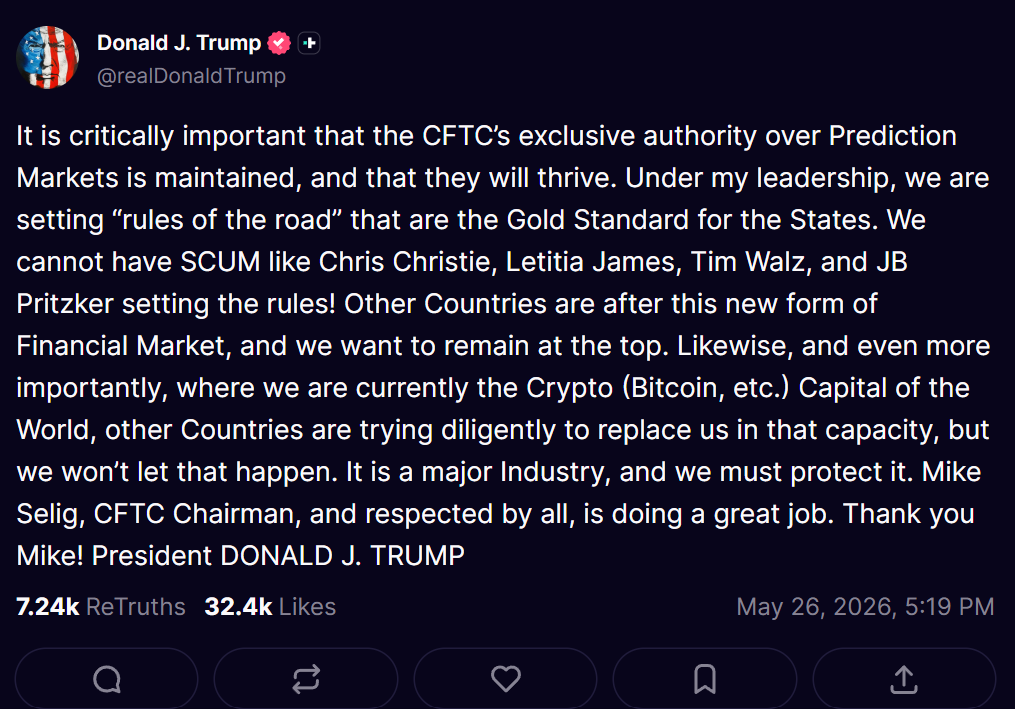 May 26, 2026 Truth Social post by Donald Trump: "It is critically important that the CFTC’s exclusive authority over Prediction Markets is maintained, and that they will thrive. Under my leadership, we are setting “rules of the road” that are the Gold Standard for the States. We cannot have SCUM like Chris Christie, Letitia James, Tim Walz, and JB Pritzker setting the rules! Other Countries are after this new form of Financial Market, and we want to remain at the top. Likewise, and even more importantly, where we are currently the Crypto (Bitcoin, etc.) Capital of the World, other Countries are trying diligently to replace us in that capacity, but we won’t let that happen. It is a major Industry, and we must protect it. Mike Selig, CFTC Chairman, and respected by all, is doing a great job. Thank you Mike! President DONALD J. TRUMP"