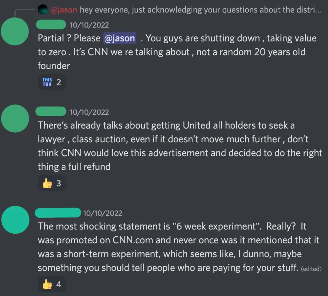 Discord screenshot. [redacted 1] — 10/10/2022 Partial ? Please @jason  . You guys are shutting down , taking value to zero . It's CNN we re talking about , not a random 20 years old founder [redacted 1] — 10/10/2022 There's already talks about getting United all holders to seek a lawyer , class auction, even if it doesn't move much further , don't think CNN would love this advertisement and decided to do the right thing a full refund [redacted 2] — 10/10/2022 The most shocking statement is '6 week experiment'.  Really?  It was promoted on CNN.com and never once was it mentioned that it was a short-term experiment, which seems like, I dunno, maybe something you should tell people who are paying for your stuff.