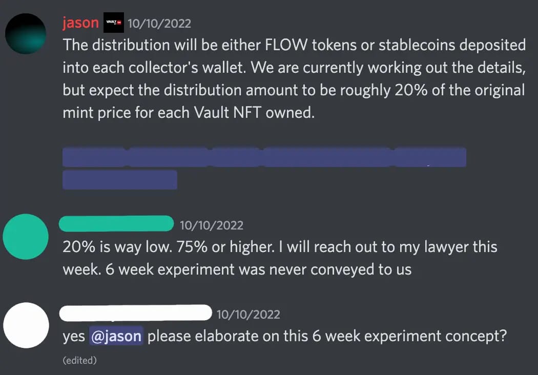 Discord screenshot. jason — 10/10/2022 The distribution will be either FLOW tokens or stablecoins deposited into each collector's wallet. We are currently working out the details, but expect the distribution amount to be roughly 20% of the original mint price for each Vault NFT owned.  [redacted list of mentions] [redacted 3] — 10/10/2022 20% is way low. 75% or higher. I will reach out to my lawyer this week. 6 week experiment was never conveyed to us [redacted 4] — 10/10/2022 yes @jason please elaborate on this 6 week experiment concept?