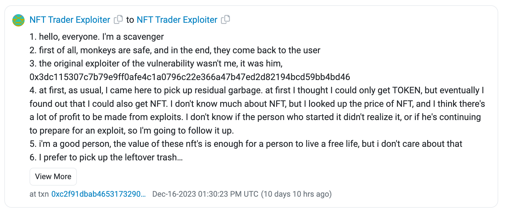 NFT Trader Exploiter to NFT Trader Exploiter 1. hello, everyone. I'm a scavenger 2. first of all, monkeys are safe, and in the end, they come back to the user 3. the original exploiter of the vulnerability wasn't me, it was him, 0x3dc115307c7b79e9ff0afe4c1a0796c22e366a47b47ed2d82194bcd59bb4bd46 4. at first, as usual, I came here to pick up residual garbage. at first I thought I could only get TOKEN, but eventually I found out that I could also get NFT. I don't know much about NFT, but I looked up the price of NFT, and I think there's a lot of profit to be made from exploits. I don't know if the person who started it didn't realize it, or if he's continuing to prepare for an exploit, so I'm going to follow it up. 5. i'm a good person, the value of these nft's is enough for a person to live a free life, but i don't care about that 6. I prefer to pick up the leftover trash