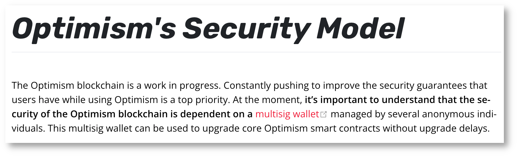 Optimism's Security Model The Optimism blockchain is a work in progress. Constantly pushing to improve the security guarantees that users have while using Optimism is a top priority. At the moment, it's important to understand that the security of the Optimism blockchain is dependent on a multisig wallet (opens new window)managed by several anonymous individuals. This multisig wallet can be used to upgrade core Optimism smart contracts without upgrade delays.