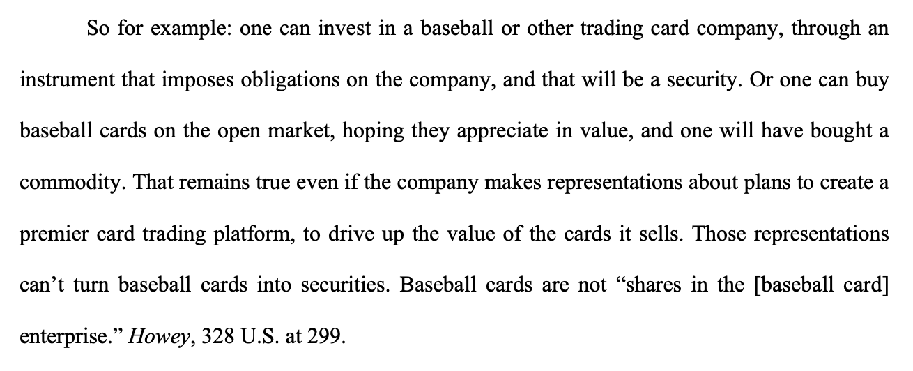 So for example: one can invest in a baseball or other trading card company, through an instrument that imposes obligations on the company, and that will be a security. Or one can buy baseball cards on the open market, hoping they appreciate in value, and one will have bought a commodity. That remains true even if the company makes representations about plans to create a premier card trading platform, to drive up the value of the cards it sells. Those representations can't turn baseball cards into securities. Baseball cards are not 