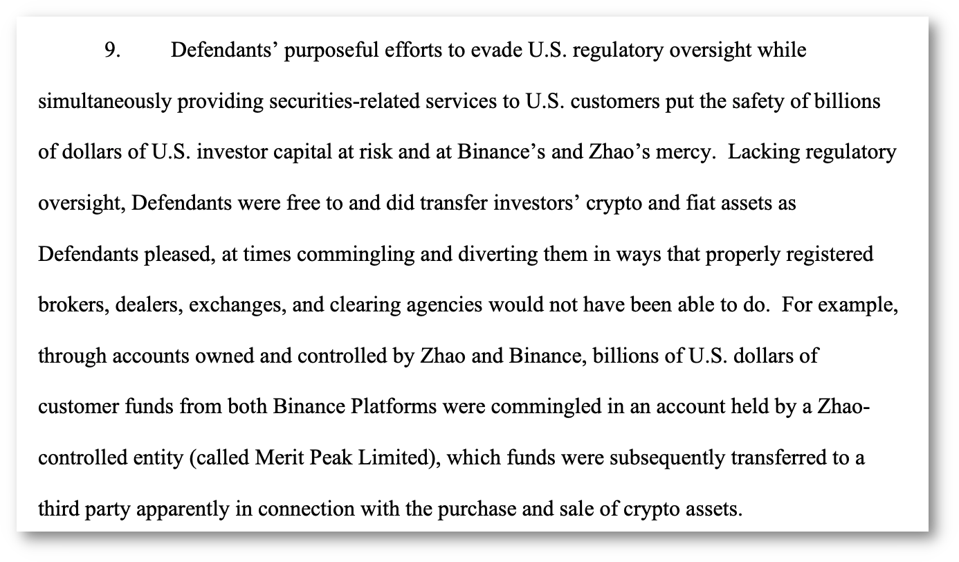 9. Defendants' purposeful efforts to evade U.S. regulatory oversight while simultaneously providing securities-related services to U.S. customers put the safety of billions of dollars of U.S. investor capital at risk and at Binance's and Zhao's mercy. Lacking regulatory oversight, Defendants were free to and did transfer investors' crypto and fiat assets as Defendants pleased, at times commingling and diverting them in ways that properly registered brokers, dealers, exchanges, and clearing agencies would not have been able to do. For example, through accounts owned and controlled by Zhao and Binance, billions of U.S. dollars of customer funds from both Binance Platforms were commingled in an account held by a Zhaocontrolled entity (called Merit Peak Limited), which funds were subsequently transferred to a third party apparently in connection with the purchase and sale of crypto assets.