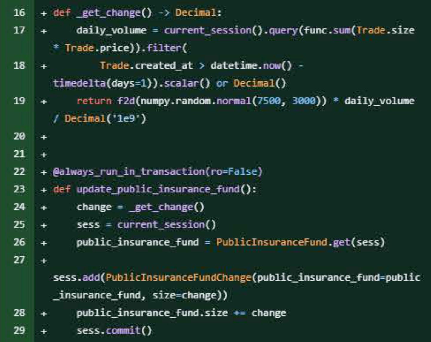 Github diff showing addition of code:  def _get_change()-> Decimal:     daily_volume = current_session().query(func.sum(Trade.size * Trade.price)).filter(         Trade.created_at > datetime.now() - timedelta(days=1)).scalar() or Decimal()         return f2d(numpy.random.normal(7500, 3000))* daily_volume / Decimal('1e9')  @always_run_in_transaction(ro=False) def update_public_insurance_fund():     change = _get_change() sess = current_session() +     public_insurance_fund = Public InsuranceFund.get(sess)  sess.add(Public InsuranceFundChange(public_insurance_fund-public_insurance_fund, size-change))     public_insurance_fund.size += change     sess.commit()