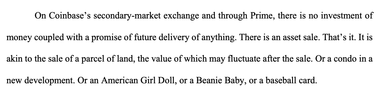 On Coinbase's secondary-market exchange and through Prime, there is no investment of money coupled with a promise of future delivery of anything. There is an asset sale. That's it. It is akin to the sale of a parcel of land, the value of which may fluctuate after the sale. Or a condo in a new development. Or an American Girl Doll, or a Beanie Baby, or a baseball card.