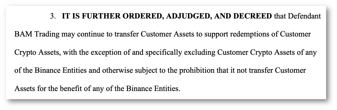 3. IT IS FURTHER ORDERED, ADJUDGED, AND DECREED that Defendant BAM Trading may continue to transfer Customer Assets to support redemptions of Customer Crypto Assets, with the exception of and specifically excluding Customer Crypto Assets of any of the Binance Entities and otherwise subject to the prohibition that it not transfer Customer Assets for the benefit of any of the Binance Entities.