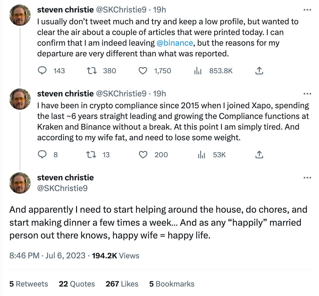 Tweet thread by Steven Christie (@SKChristie9)  I usually don't tweet much and try and keep a low profile, but wanted to clear the air about a couple of articles that were printed today. I can confirm that I am indeed leaving @binance, but the reasons for my departure are very different than what was reported.  I have been in crypto compliance since 2015 when I joined Xapo, spending the last ~6 years straight leading and growing the Compliance functions at Kraken and Binance without a break. At this point I am simply tired. And according to my wife fat, and need to lose some weight.  And apparently I need to start helping around the house, do chores, and start making dinner a few times a week… And as any 