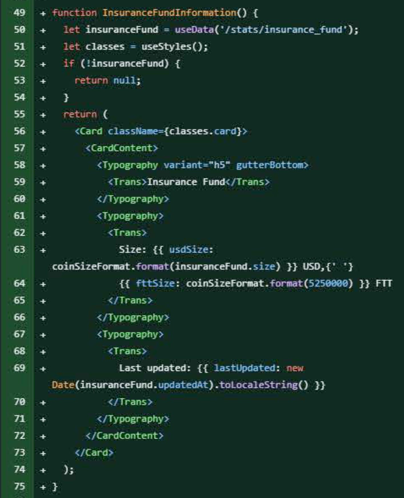 function InsuranceFundInformation() {   let insuranceFund = useData('/stats/insurance_fund');   let classes = useStyles();   if (!insuranceFund) {     return null;   }   return (     <Card className={classes.card}>       <CardContent>         <Typography variant="h5" gutterBottom>           <Trans>Insurance Fund</Trans>         </Typography>         <Typography>           <Trans>             Size: {{ usdSize: coinSizeFormat.format(insuranceFund.size) }} USD,{' '} {{ fttSize: coinSizeFormat.format(5250000) }} FTT           </Trans>         </Typography>       <Typography>         <Trans>           Last updated: {{ lastUpdated: new Date(insuranceFund.updatedAt).toLocaleString() }}         </Trans>       </Typography>       </CardContent>     </Card>   ); }