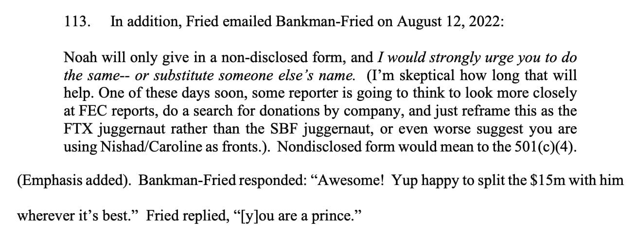113. In addition, Fried emailed Bankman-Fried on August 12, 2022: Noah will only give in a non-disclosed form, and I would strongly urge you to do the same-- or substitute someone else's name. (I'm skeptical how long that will help. One of these days soon, some reporter is going to think to look more closely at FEC reports, do a search for donations by company, and just reframe this as the FTX juggernaut rather than the SBF juggernaut, or even worse suggest you are using Nishad/Caroline as fronts.). Nondisclosed form would mean to the 501(c)(4). (Emphasis added). Bankman-Fried responded: 