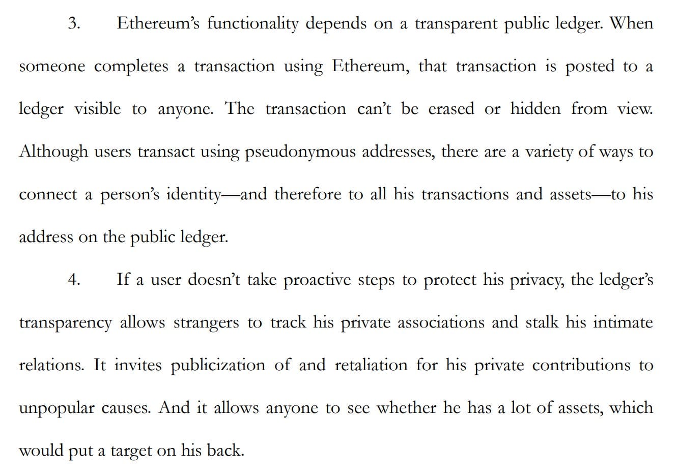 3. Ethereum's functionality depends on a transparent public ledger. When someone completes a transaction using Ethereum, that transaction is posted to a ledger visible to anyone. The transaction can't be erased or hidden from view. Although users transact using pseudonymous addresses, there are a variety of ways to connect a person's identity—and therefore to all his transactions and assets—to his address on the public ledger. 4. If a user doesn't take proactive steps to protect his privacy, the ledger's transparency allows strangers to track his private associations and stalk his intimate relations. It invites publicization of and retaliation for his private contributions to unpopular causes. And it allows anyone to see whether he has a lot of assets, which would put a target on his back.
