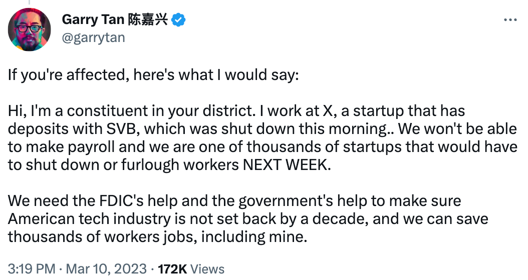 Tweet by Garry Tan: "If you're affected, here's what I would say:   Hi, I'm a constituent in your district. I work at X, a startup that has deposits with SVB, which was shut down this morning.. We won't be able to make payroll and we are one of thousands of startups that would have to shut down or furlough workers NEXT WEEK.   We need the FDIC's help and the government's help to make sure American tech industry is not set back by a decade, and we can save thousands of workers jobs, including mine."