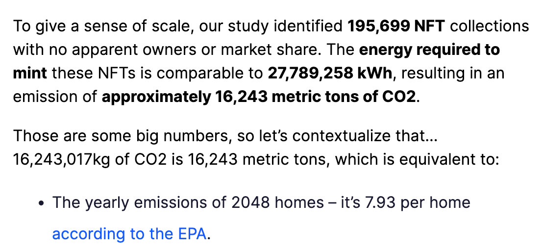 To give a sense of scale, our study identified 195,699 NFT collections with no apparent owners or market share. The energy required to mint these NFTs is comparable to 27,789,258 kWh, resulting in an emission of approximately 16,243 metric tons of CO2.  Those are some big numbers, so let's contextualize that… 16,243,017kg of CO2 is 16,243 metric tons, which is equivalent to:  The yearly emissions of 2048 homes – it's 7.93 per home according to the EPA.