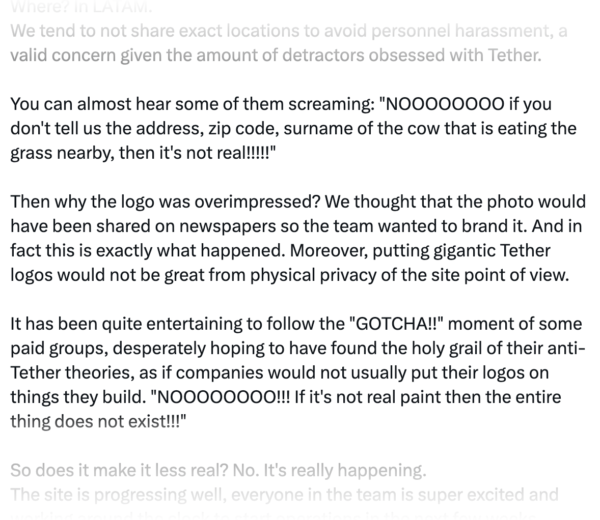 We tend to not share exact locations to avoid personnel harassment, a valid concern given the amount of detractors obsessed with Tether.  You can almost hear some of them screaming: "NOOOOOOOO if you don't tell us the address, zip code, surname of the cow that is eating the grass nearby, then it's not real!!!!!"  Then why the logo was overimpressed? We thought that the photo would have been shared on newspapers so the team wanted to brand it. And in fact this is exactly what happened. Moreover, putting gigantic Tether logos would not be great from physical privacy of the site point of view.  It has been quite entertaining to follow the "GOTCHA!!" moment of some paid groups, desperately hoping to have found the holy grail of their anti-Tether theories, as if companies would not usually put their logos on things they build. "NOOOOOOOO!!! If it's not real paint then the entire thing does not exist!!!"  So does it make it less real? No. It's really happening. 