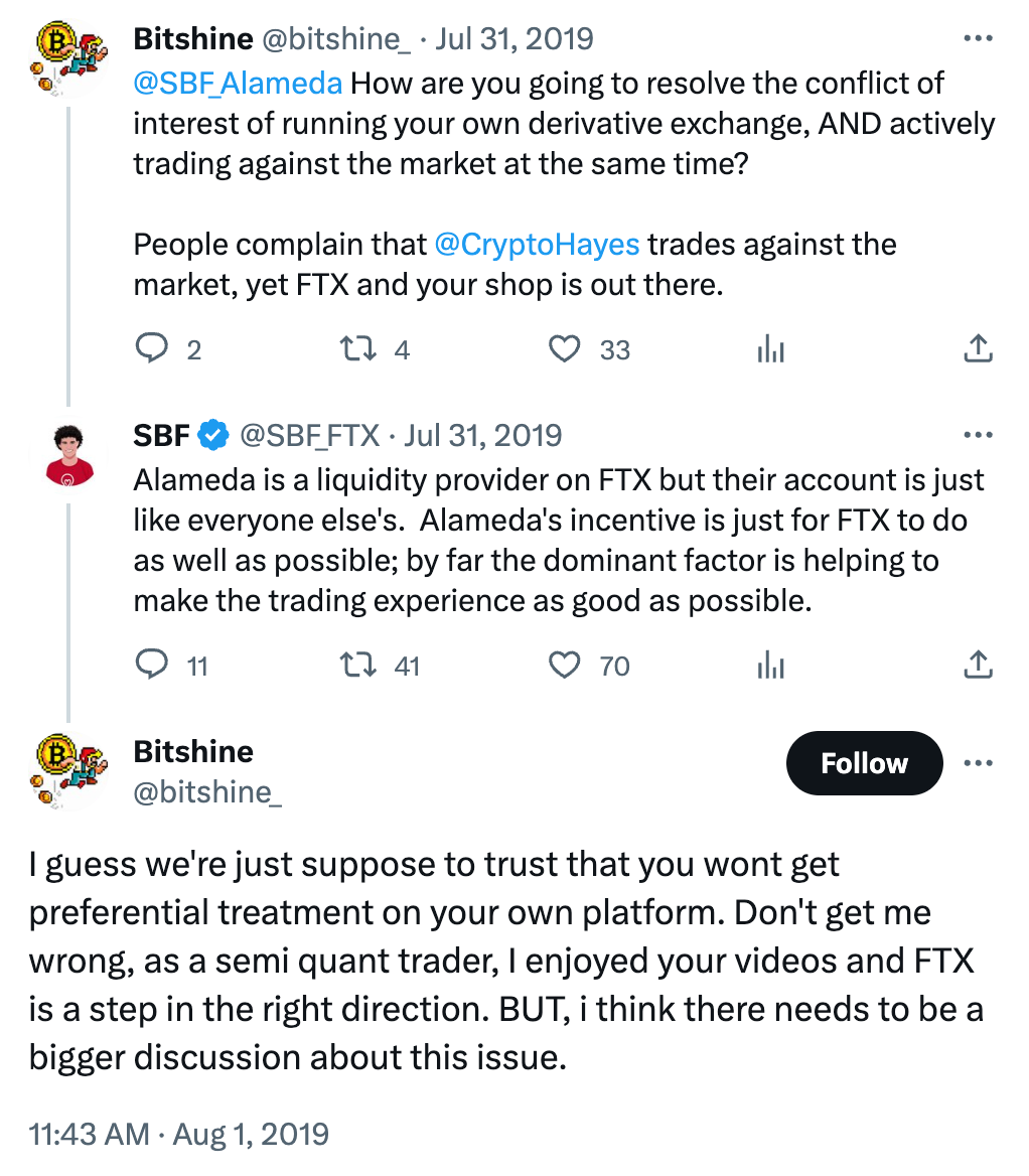 Tweet conversation:  Bitshine @bitshine_ Jul 31, 2019 @SBF_Alameda How are you going to resolve the conflict of interest of running your own derivative exchange, AND actively trading against the market at the same time?  People complain that @CryptoHayes trades against the market, yet FTX and your shop is out there.  SBF @SBF_FTX Jul 31, 2019 Alameda is a liquidity provider on FTX but their account is just like everyone else's.  Alameda's incentive is just for FTX to do as well as possible; by far the dominant factor is helping to make the trading experience as good as possible.  Bitshine @bitshine_ I guess we're just suppose to trust that you wont get preferential treatment on your own platform. Don't get me wrong, as a semi quant trader, I enjoyed your videos and FTX is a step in the right direction. BUT, i think there needs to be a bigger discussion about this issue.