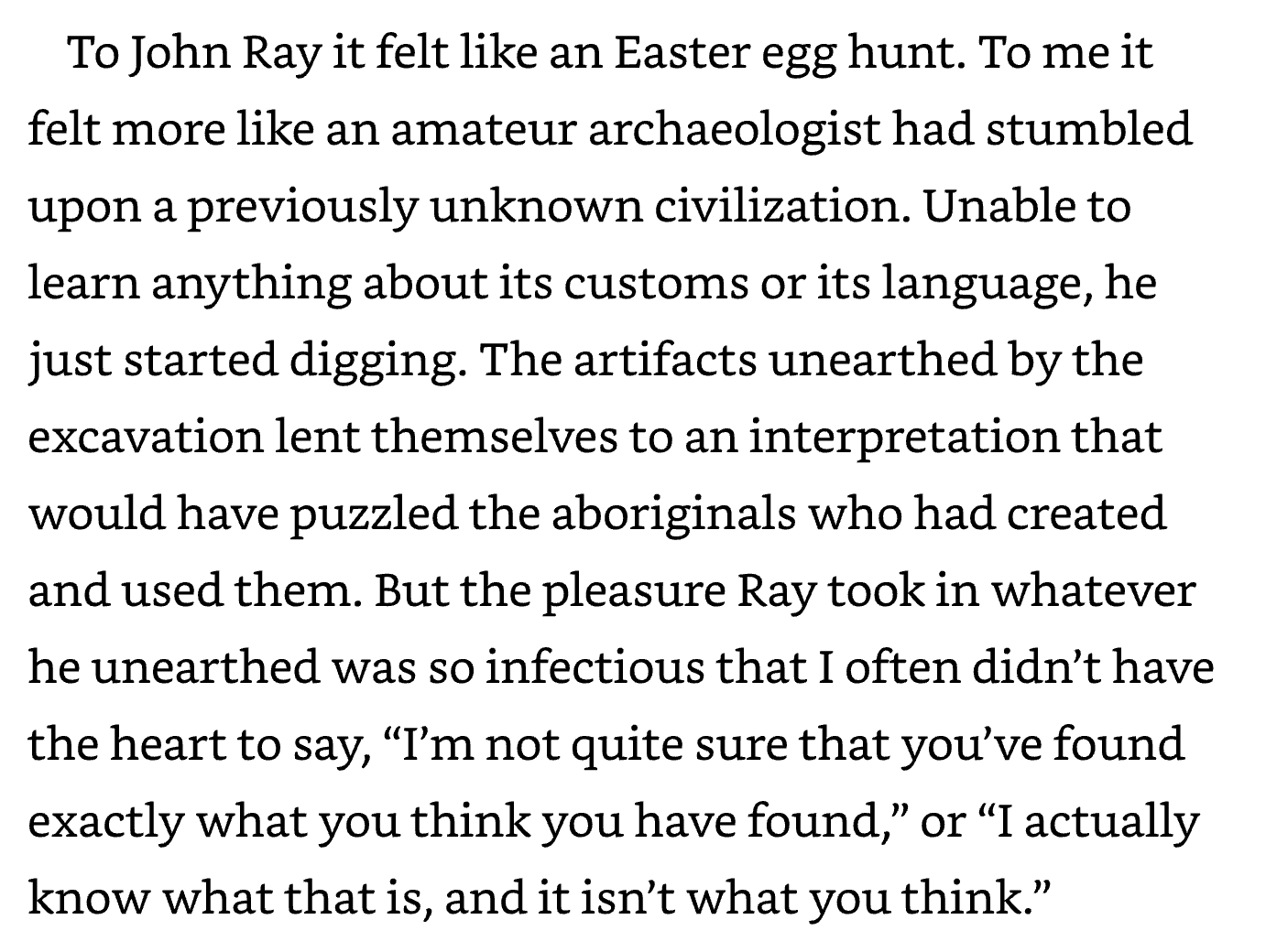 To John Ray it felt like an Easter egg hunt. To me it felt more like an amateur archaeologist had stumbled upon a previously unknown civilization. Unable to learn anything about its customs or its language, he just started digging. The artifacts unearthed by the excavation lent themselves to an interpretation that would have puzzled the aboriginals who had created and used them. But the pleasure Ray took in whatever he unearthed was so infectious that I often didn't have the heart to say, 