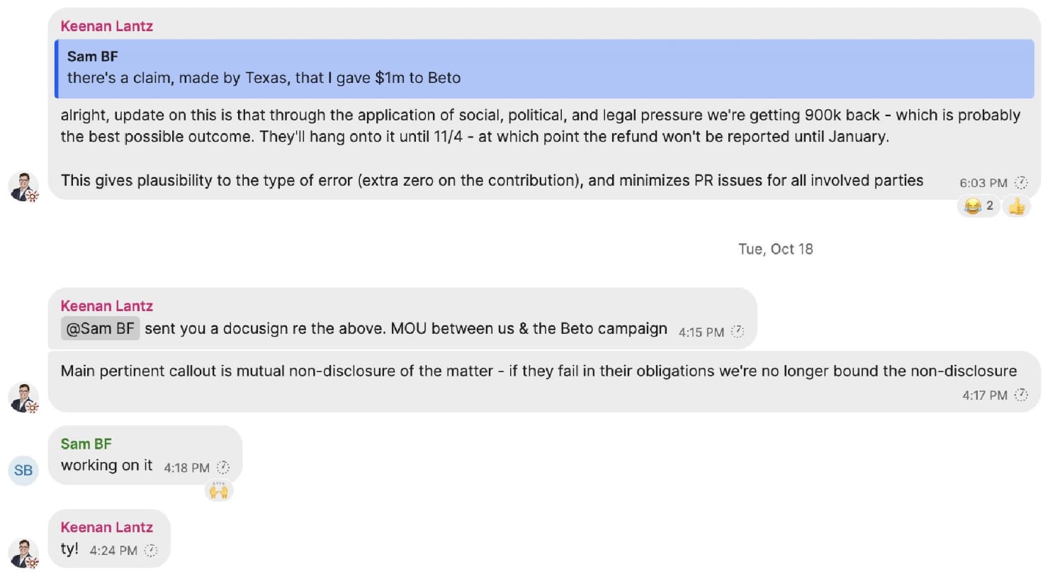 Sam BF there's a claim, made by Texas, that I gave $1m to Beto  Keenan Lantz alright, update on this is that through the application of social, political, and legal pressure we're getting 900k back - which is probably the best possible outcome. They'll hang onto it until 11/4 - at which point the refund won't be reported until January. This gives plausibility to the type of error (extra zero on the contribution), and minimizes PR issues for all involved parties  Keenan Lantz @Sam BF sent you a docusign re the above. MOU between us & the Beto campaign Main pertinent callout is mutual non-disclosure of the matter - if they fail in their obligations we're no longer bound the non-disclosure  Sam BF working on it  Keenan Lantz ty!