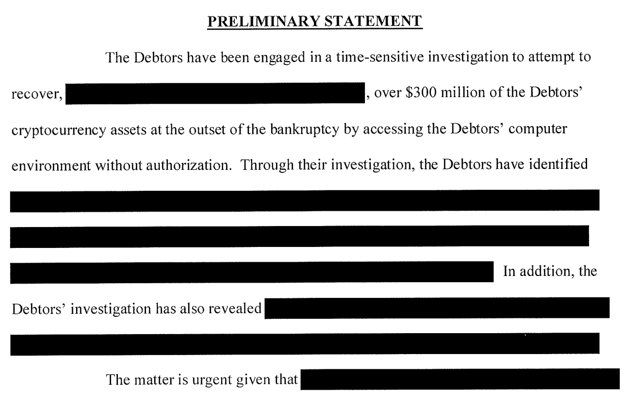 PRELIMINARY STATEMF],NT The Debtors have been engaged in a time-sensitive investigation to attempt to recover, [redacted], over $300 million of the Debtors' cryptocurrency assets at the outset of the bankruptcy by accessing the Debtors' computer environment without authorization. Through their investigation, the Debtors have identified [redacted] In addition, the Debtors' investigation has also revealed [redacted] The matter is urgent given that [redacted]